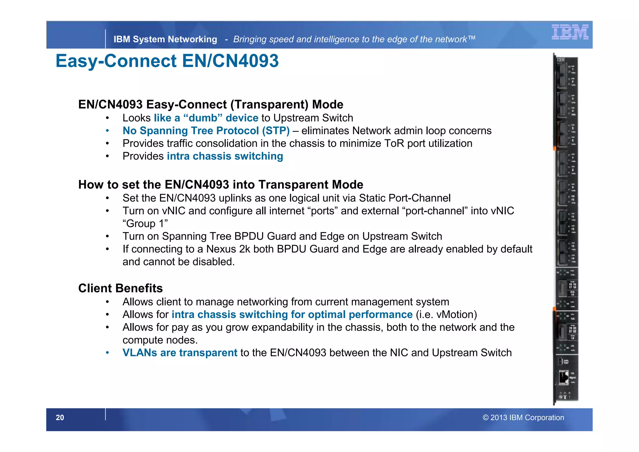 © 2013 IBM Corporation20
IBM System Networking - Bringing speed and intelligence to the edge of the network™
NetworkingInfrastructure
Easy-Connect EN/CN4093
EN/CN4093 Easy-Connect (Transparent) Mode
• Looks like a “dumb” device to Upstream Switch
• No Spanning Tree Protocol (STP) – eliminates Network admin loop concerns
• Provides traffic consolidation in the chassis to minimize ToR port utilization
• Provides intra chassis switching
How to set the EN/CN4093 into Transparent Mode
• Set the EN/CN4093 uplinks as one logical unit via Static Port-Channel
• Turn on vNIC and configure all internet “ports” and external “port-channel” into vNIC
“Group 1”
• Turn on Spanning Tree BPDU Guard and Edge on Upstream Switch
• If connecting to a Nexus 2k both BPDU Guard and Edge are already enabled by default
and cannot be disabled.
Client Benefits
• Allows client to manage networking from current management system
• Allows for intra chassis switching for optimal performance (i.e. vMotion)
• Allows for pay as you grow expandability in the chassis, both to the network and the
compute nodes.
• VLANs are transparent to the EN/CN4093 between the NIC and Upstream Switch
 