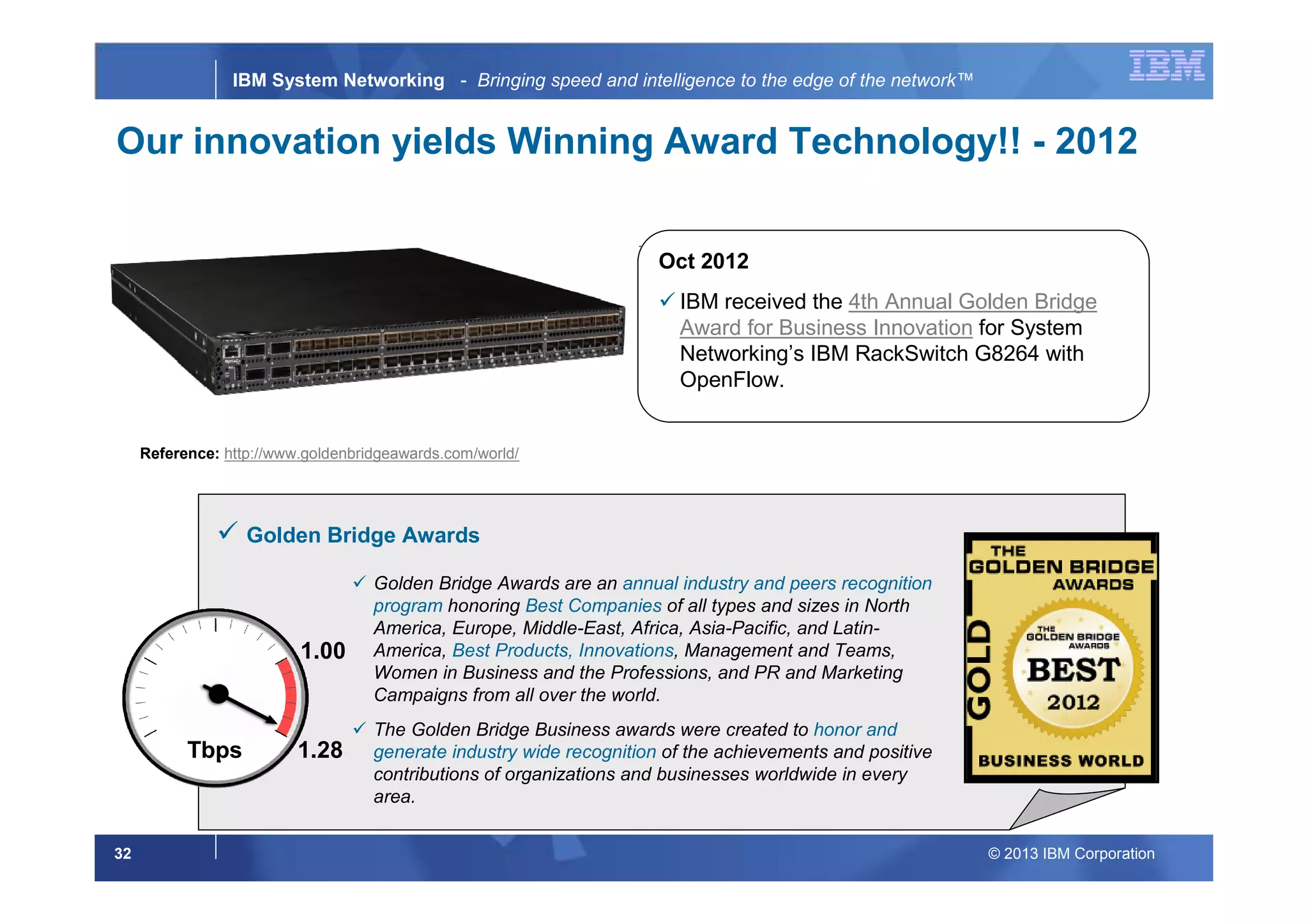 © 2013 IBM Corporation32
IBM System Networking - Bringing speed and intelligence to the edge of the network™
Oct 2012
IBM received the 4th Annual Golden Bridge
Award for Business Innovation for System
Networking’s IBM RackSwitch G8264 with
OpenFlow.
1.28
1.00
Tbps
Our innovation yields Winning Award Technology!! - 2012
Golden Bridge Awards
Golden Bridge Awards are an annual industry and peers recognition
program honoring Best Companies of all types and sizes in North
America, Europe, Middle-East, Africa, Asia-Pacific, and Latin-
America, Best Products, Innovations, Management and Teams,
Women in Business and the Professions, and PR and Marketing
Campaigns from all over the world.
The Golden Bridge Business awards were created to honor and
generate industry wide recognition of the achievements and positive
contributions of organizations and businesses worldwide in every
area.
Reference: http://www.goldenbridgeawards.com/world/
 
