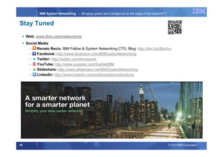 © 2013 IBM Corporation39
IBM System Networking - Bringing speed and intelligence to the edge of the network™
Stay Tuned
Web: www.ibm.com/networking
Social Media
− Renato Recio, IBM Fellow & System Networking CTO, Blog: http://ibm.biz/Bdxhur
− Facebook: http://www.facebook.com/IBMSystemNetworking
− Twitter: http://twitter.com/ibmsysnet
− YouTube: http://www.youtube.com/SysNetIBM
− Slideshare: http://www.slideshare.net/IBMSystemNetworking
− LinkedIn: http://www.linkedin.com/in/ibmsystemnetworking
 