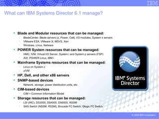 IBM Systems Director base Foundation for platform lifecycle management Consolidation of Platform Management Tools Single consistent cross-platform management tool  Simplified tasks via Web based interface Manage many systems from one console Integrated Physical and Virtual Management   Discovery and Inventory of physical and virtual resources Configuration and provisioning of platform resources Status, Health, and Monitoring of platform resources Visualization of server resource topologies Move virtual servers between systems without  disruption to running workloads Platform Update Management Simplified consistent cross-platform tools to acquire,  distribute and install firmware and OS updates No Charge Managers Included in Foundation Systems Director Base and HW  Platform Managers  . . . . . . . . Energy … .. Image Advanced Managers 