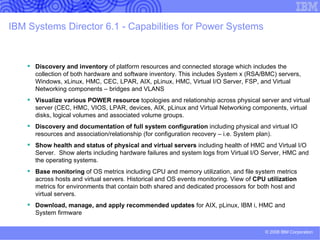 IBM Systems Director plug-ins A plug-in to IBM Systems Director is software that is downloaded and installed  on top of the base  Delivers key additional functionalities  Retains a consistent user experience with the base offering by taking  advantage of the common tasks and capabilities IBM intends to deliver plug-ins for IBM Systems Director 6.1 an updated version of IBM Systems Director Active Energy Manager as a plug-in to  IBM Systems Director in 1Q09 provide a migration tool, in 1Q09, to facilitate customer migrations from IBM Director 5.20 provide a virtual server image management plug-in to  IBM Systems Director in 2009 