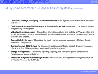 Upward integration … Systems Director extends its rich hardware information into higher-level management packages Tivoli Enterprise™ TEC 3.8 & 3.9 ITM 5.1.x Configuration Manager 4.2.x Software Distribution Provisioning Manager  Inventory  Security Operations Manager Distributed Monitoring Tivoli NetView® 7.1.x  (Windows and Linux) Tivoli Netcool (Netcool/Omnibus,  Netcool/Precision IP (via SNMP),  Netcool/Monitoring, Netcool/ISM,  Netcool/AEM (via SNMP) CA Unicenter ®  NSM 3.1 and R11 (Windows ® ) HP OpenView NNM 7.0.1 and 7.5.1 (Windows and Linux ® ) HP OpenView Operations for Windows 7.5x (Windows) Microsoft Systems Management Server, Microsoft System Center Operations Manager,  and Microsoft Operations Manager 2005 HP OpenView  