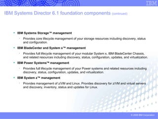 What can IBM Systems Director 6.1 manage? Blade and Modular resources that can be managed: BladeCenter, Blade servers (x, Power, Cell), I/O modules, System x servers VMware ESX, VMware 3i, MSVS, Xen Windows, Linux, Netware POWER System resources that can be managed:  HMC, IVM, Virtual I/O Server, System i and System p servers (FSP) AIX, POWER Linux, IBM i Mainframe Systems resources that can be managed:  Linux on System z  z/VM HP, Dell, and other x86 servers SNMP-based devices Network, storage, power distribution units, etc. CIM-based devices  CIM = Common Information Model Storage resources that can be managed:  LSI (IRC), DS3000, DS4000, DS6000, RSSM SAS Switch (NSSM, RSSM), Brocade FC Switch, Qlogic FC Switch 