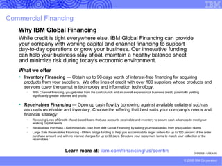 PRESENTER GUIDANCE: Financing scenarios and advice.  DELETE BEFORE PRESENTING  (2 of 4) Slide notes (best practices) Select from IBM Global Financing slides listed below (available in SAM). Contact Theresa Marshall/Rochester/IBM if you have questions or need assistance in developing a customized financing solution to meet your customer’s needs.   Financing category Customer Centre Green Data Center Financing your green initiatives Global Asset Recovery Services (GARS) Hardware Financing IBM Global Financing benefits throughout the IT lifecycle  Affordable, non-disruptive migrations to the latest IBM technology Target audience Same as IGF overview Same as IGF overview Same as IGF overview Same as IGF overview Same as IGF overview Same as IGF overview Same as IGF overview Financing scenario Provides customers who lease their assets through IBM with a secure, online lease management tool for tracking and managing all leases associated with those assets. Financing of single components or an entire project covering hardware, software and services from IBM and other vendors; environmentally friendly asset disposal of retired IT equipment; and IBM Certified  Used Equipment™. Offers clients a complete portfolio of financial services and rates our competitors can’t match. Offers comprehensive services for used hardware, including resale and disposal.  Helps clients lower the cost of technology acquisition, better manage technology acquisition process and facilitate management of technology assets throughout the lifecycle. A 3-year technology refresh cycle based on leasing can ensure that you have upgrade flexibility to meet both your growing IT & business demands without impacting your current budget. Clients can apply their current system’s fair market value to an “Exchange” POWER™ System server or System z™ Hybrid.  