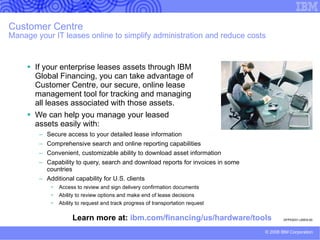 IBM Financing Advantage: Affordable, Simple, Accessible, Complete Access to funding is a major impediment to realizing a solution’s post-implementation benefits.   Costs are heaviest at the front end of a project, while benefits do not fully accrue until a project is well underway.  This makes financial justification difficult. With IBM Financing Advantage, you can overcome this challenge.  Financing allows costs and benefits to track more closely.  IBM Financing Advantage can help to reduce up-front costs and structure your monthly payments to anticipated benefits.   This can help ease the decision to invest in solutions that have longer payback periods.  Clients are feeling pressure to do more with less and get more value from their infrastructure investments.  A smarter funding strategy can help you meet budget and cash flow objectives in a capital-constrained environment. IBM Financing Advantage, from IBM Global Financing, offers credit qualified mid-sized companies access to affordable leases and loans for a complete IT solution for both IBM and non-IBM hardware, software and services. Financing helps clients meet budget and cash flow objectives in a capital-constrained environment by:  Providing predictable monthly payments Preserving cash flow for higher-yield investments  Allowing more acquisitions within current budget  Accelerating implementation of new technology  Matching payments to business needs 