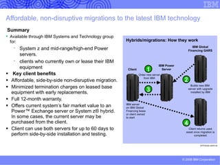IBM Certified Pre-owned Equipment is the cost-effective alternative to new when matching, upgrading or adding to your present IT portfolio Fully refurbished and tested to IBM standards IBM maintenance qualified Current and prior-level technology solutions at a fraction of the original price Selected models include 1 or 3 years’ maintenance 90-day satisfaction guarantee with IBM maintenance contract (system may be replaced or refunded at IBM’s discretion if equipment is unsatisfactory) Availability of selected IBM Pre-owned Equipment which is provided with the same warranty as new equipment and is priced slightly higher than IBM Certified Pre-owned Equipment Acquisition: Less stringent credit requirements for purchase or financing of IBM Certified Pre-owned Equipment Short-term rentals are available for IBM Certified Pre-owned Equipment Wide range of equipment available off the shelf or custom-configured, including: Intel ® -based servers: Netfinity ® , xSeries ®  and System x TM Midrange servers: AS/400 ® , iSeries ®  and System i TM   UNIX ®  servers: RS/6000 ® , pSeries ®  and System p TM   Mainframe systems: S/390 ® , zSeries ®  and System z TM   Storage: disk and tape systems Printers and networking hardware 