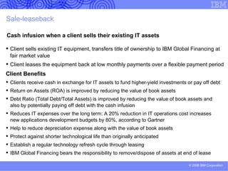 Vendor Financing Target Audience Vendor customers Pain Points Budget constraints Difficult to accurately    calculate and manage   technology spend Obsolete equipment Benefits of IBM Global Financing Acquire one-stop financing for hardware,    software and services, including IBM or any    other IT vendor Turn large up-front costs into an affordable    and predictable monthly payment  Match costs to project milestones Minimize the risk of technology    obsolescence Manage all equipment recycling, disposal    and data cleansing Manage the transition to next generation IT    solutions as and when business needs    dictate Preserve cash and credit lines for strategic    investments  
