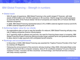 Financing your green initiatives As the world’s largest IT financier, IBM offers a  complete portfolio of financial services and  rates  our competitors can’t match . By providing a holistic view, we can provide a single  financing solution to  cover the entire scope of an IT  project ,  including hardware, software and services  from IBM and other vendors. Our leases  lower the total cost of IT ownership   and allow clients to upgrade technology within the  lifecycle of their leases.  Among our offerings: Financing of hardware, software and services from IBM and  other vendors, migration and upgrades IBM Project Financing (all-inclusive financial package for services,  infrastructure solutions and business transformation projects) GFP03033-USEN-00 