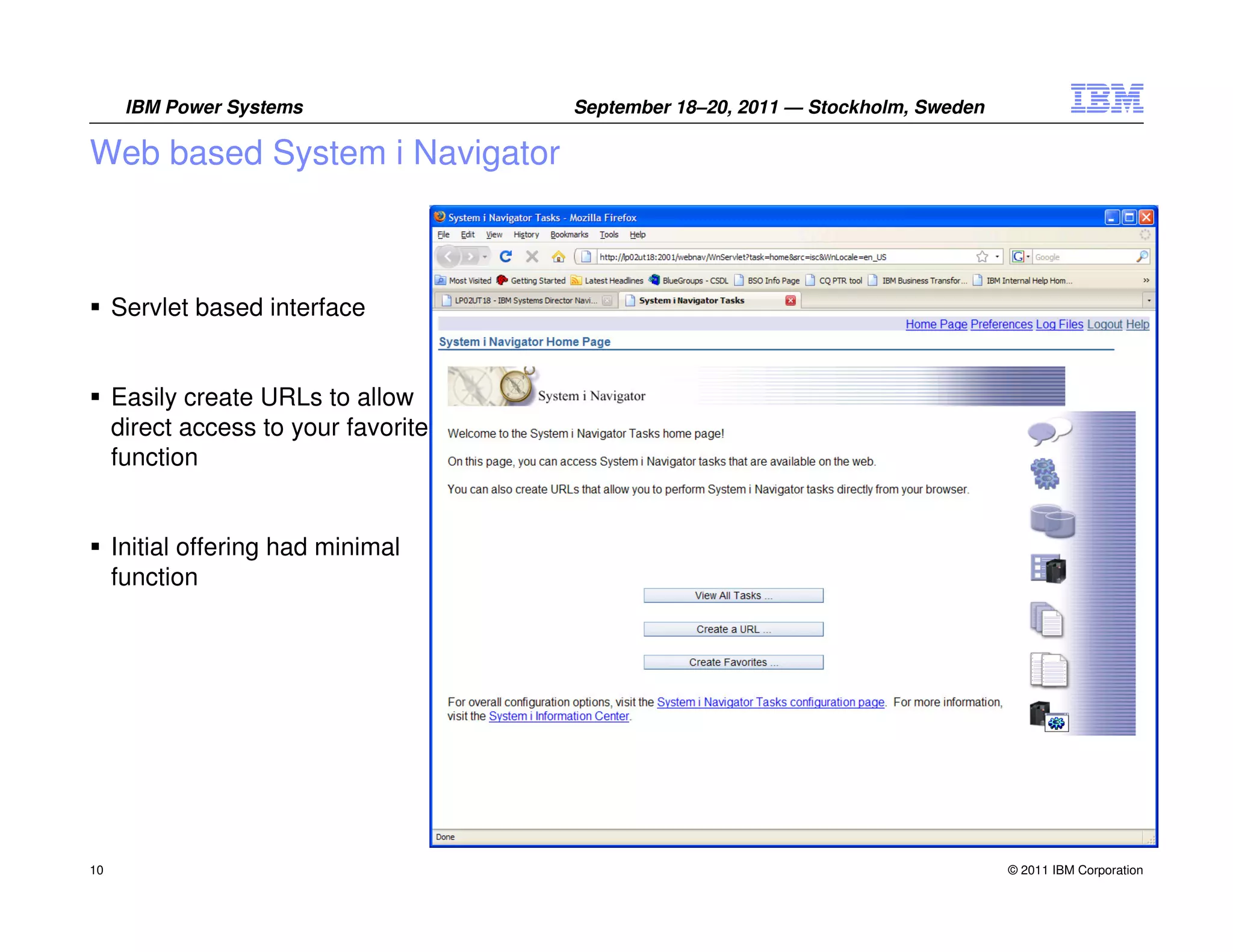 IBM Power Systems               September 18–20, 2011 — Stockholm, Sweden

Web based System i Navigator



     Servlet based interface


     Easily create URLs to allow
     direct access to your favorite
     function


     Initial offering had minimal
     function




10                                                                                © 2011 IBM Corporation
 