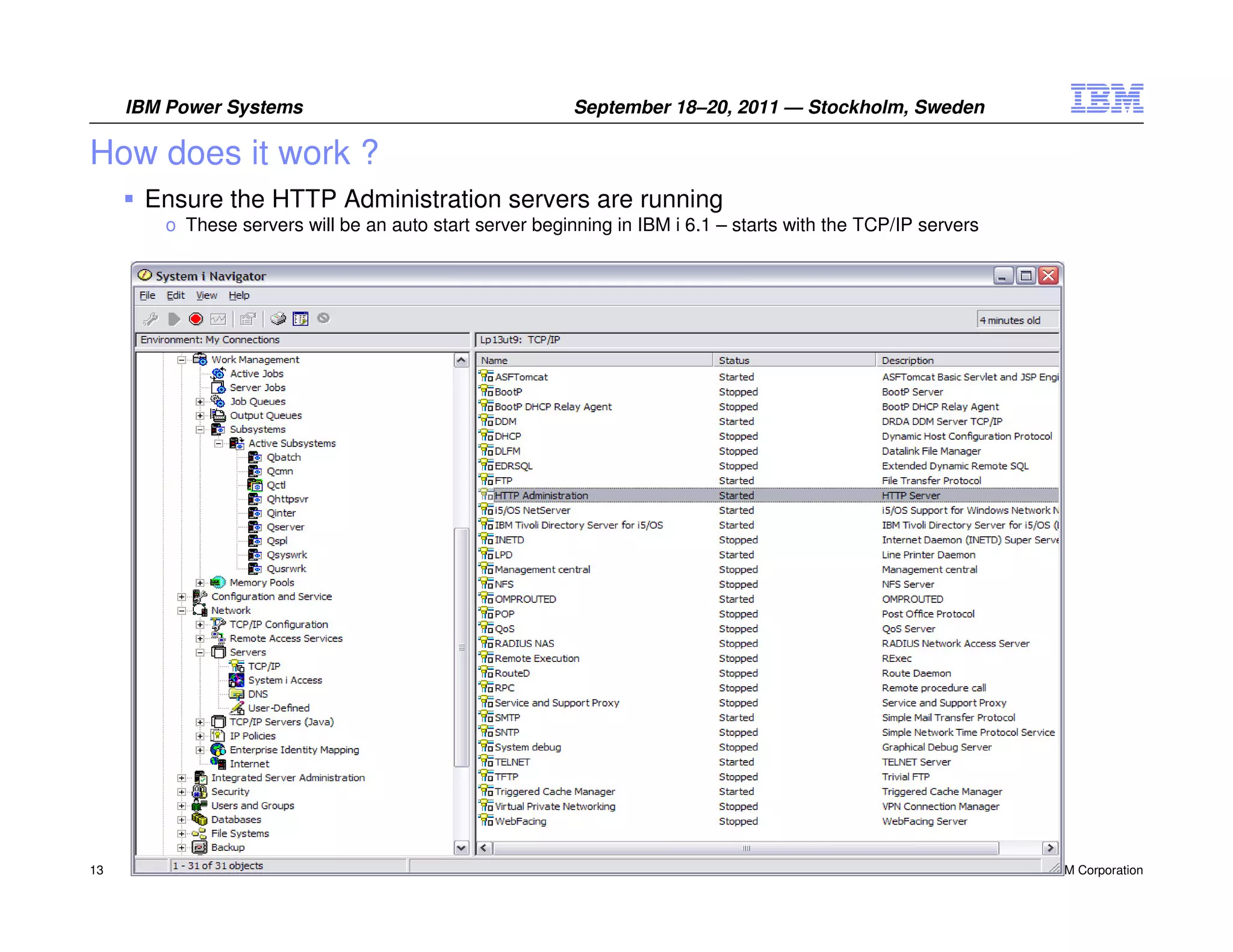 IBM Power Systems                                    September 18–20, 2011 — Stockholm, Sweden

How does it work ?
      Ensure the HTTP Administration servers are running
        o These servers will be an auto start server beginning in IBM i 6.1 – starts with the TCP/IP servers




13                                                                                                             © 2011 IBM Corporation
 