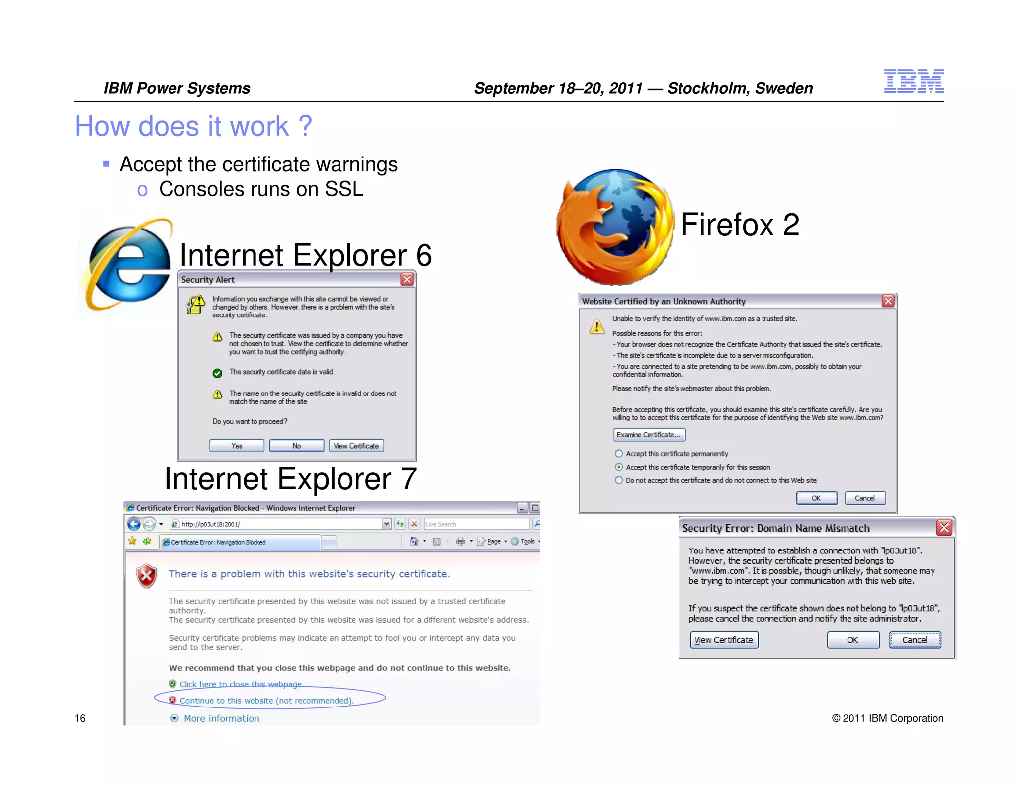 IBM Power Systems                  September 18–20, 2011 — Stockholm, Sweden

How does it work ?
      Accept the certificate warnings
       o Consoles runs on SSL
                                                                 Firefox 2
             Internet Explorer 6




           Internet Explorer 7




16                                                                                  © 2011 IBM Corporation
 