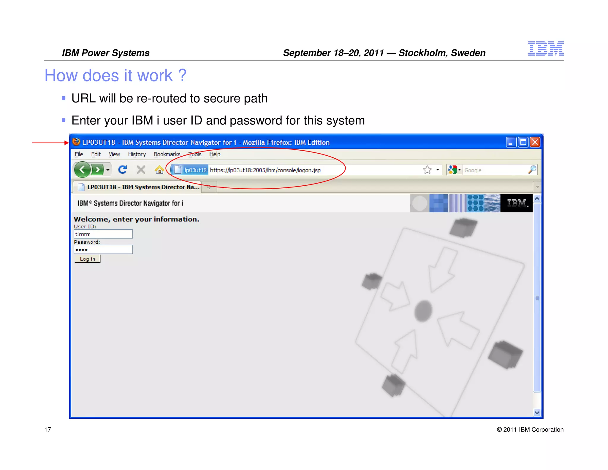 IBM Power Systems                       September 18–20, 2011 — Stockholm, Sweden

How does it work ?
      URL will be re-routed to secure path
      Enter your IBM i user ID and password for this system




17                                                                                       © 2011 IBM Corporation
 
