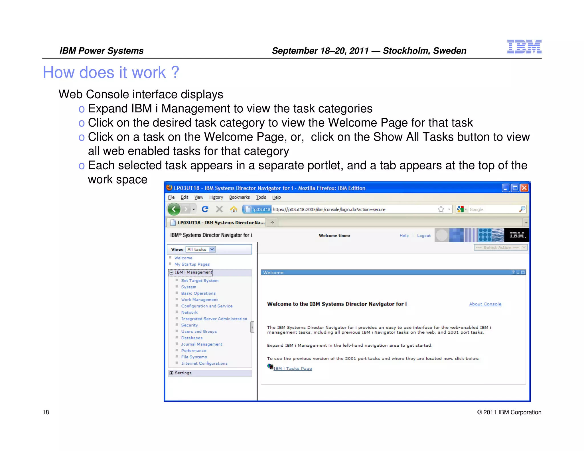 IBM Power Systems                       September 18–20, 2011 — Stockholm, Sweden

How does it work ?
     Web Console interface displays
       o Expand IBM i Management to view the task categories
       o Click on the desired task category to view the Welcome Page for that task
       o Click on a task on the Welcome Page, or, click on the Show All Tasks button to view
         all web enabled tasks for that category
       o Each selected task appears in a separate portlet, and a tab appears at the top of the
         work space




18                                                                                       © 2011 IBM Corporation
 
