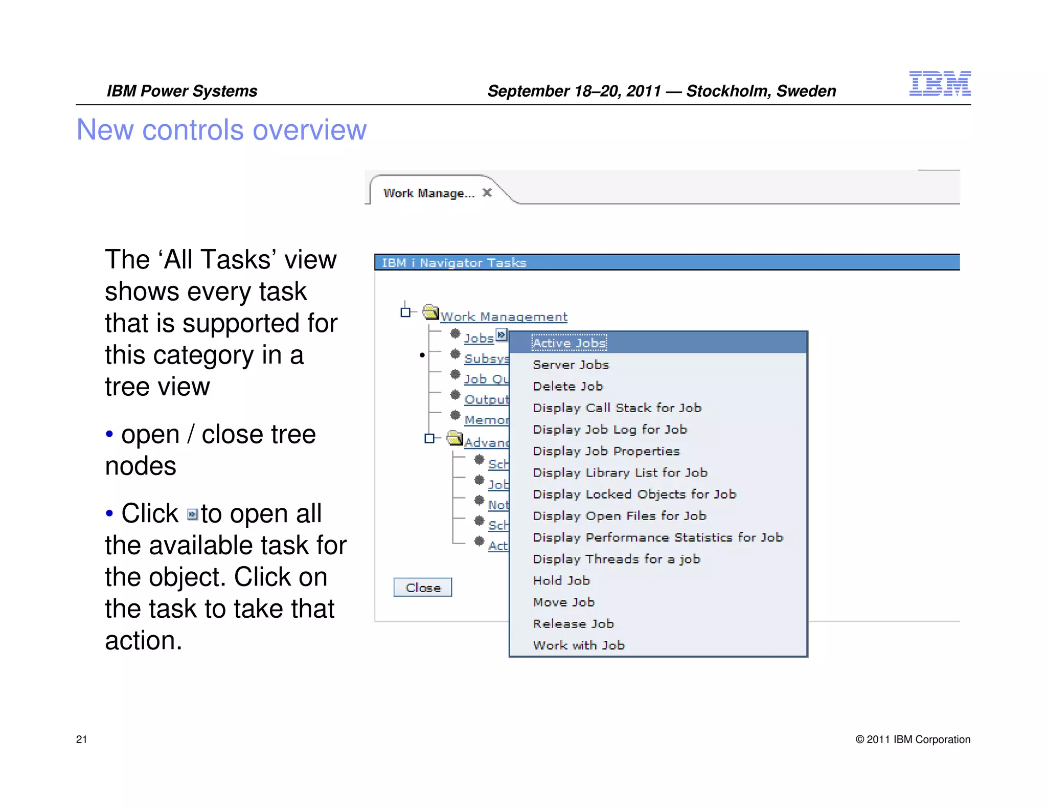 IBM Power Systems        September 18–20, 2011 — Stockholm, Sweden

New controls overview



     The ‘All Tasks’ view
     shows every task
     that is supported for
     this category in a
     tree view
     • open / close tree
     nodes
     • Click to open all
     the available task for
     the object. Click on
     the task to take that
     action.


21                                                                        © 2011 IBM Corporation
 