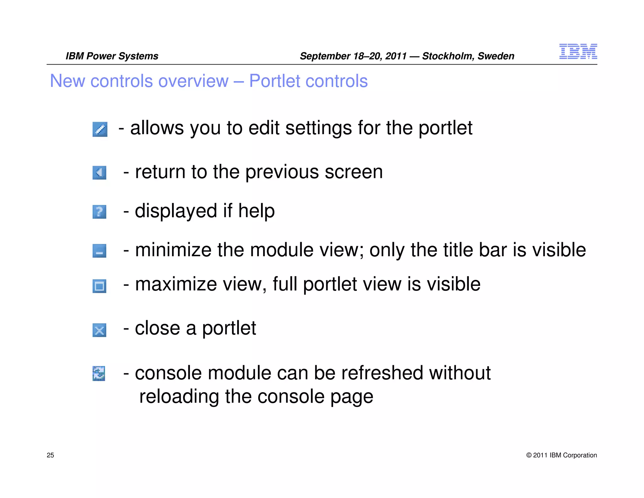 IBM Power Systems               September 18–20, 2011 — Stockholm, Sweden

New controls overview – Portlet controls

              - allows you to edit settings for the portlet

               - return to the previous screen
               - displayed if help

               - minimize the module view; only the title bar is visible
               - maximize view, full portlet view is visible

               - close a portlet

               - console module can be refreshed without
                 reloading the console page

25                                                                               © 2011 IBM Corporation
 