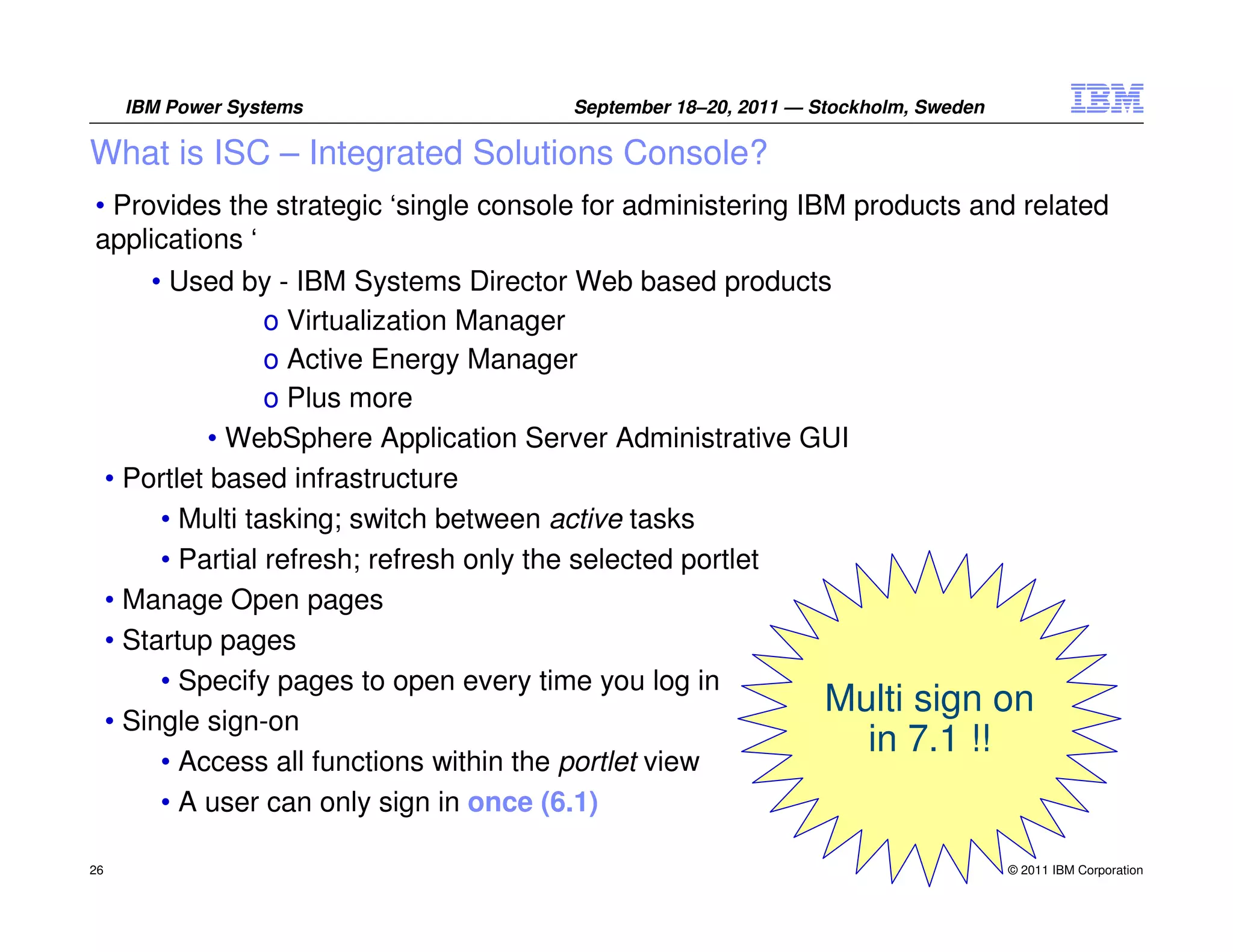 IBM Power Systems                 September 18–20, 2011 — Stockholm, Sweden

What is ISC – Integrated Solutions Console?
• Provides the strategic ‘single console for administering IBM products and related
applications ‘
         • Used by - IBM Systems Director Web based products
                    o Virtualization Manager
                    o Active Energy Manager
                    o Plus more
               • WebSphere Application Server Administrative GUI
     • Portlet based infrastructure
          • Multi tasking; switch between active tasks
          • Partial refresh; refresh only the selected portlet
     • Manage Open pages
     • Startup pages
          • Specify pages to open every time you log in
                                                               Multi sign on
     • Single sign-on
                                                                 in 7.1 !!
          • Access all functions within the portlet view
          • A user can only sign in once (6.1)

26                                                                                  © 2011 IBM Corporation
 