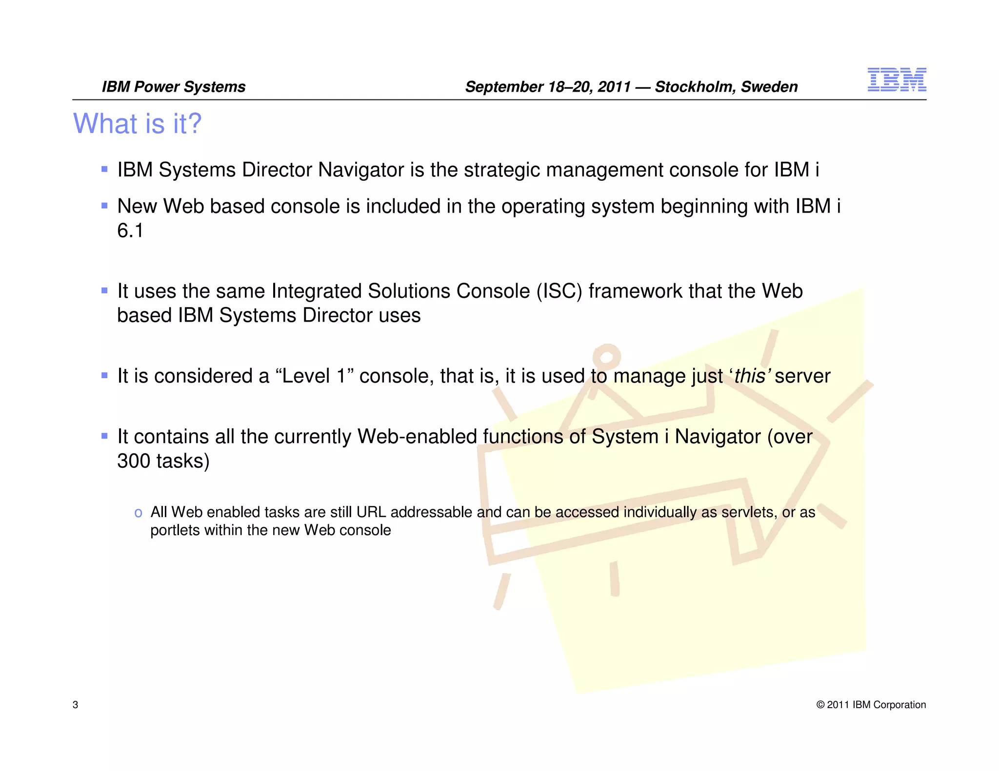 IBM Power Systems                                  September 18–20, 2011 — Stockholm, Sweden

What is it?
     IBM Systems Director Navigator is the strategic management console for IBM i
     New Web based console is included in the operating system beginning with IBM i
     6.1


     It uses the same Integrated Solutions Console (ISC) framework that the Web
     based IBM Systems Director uses


     It is considered a “Level 1” console, that is, it is used to manage just ‘this’ server


     It contains all the currently Web-enabled functions of System i Navigator (over
     300 tasks)

       o All Web enabled tasks are still URL addressable and can be accessed individually as servlets, or as
         portlets within the new Web console




3                                                                                                              © 2011 IBM Corporation
 