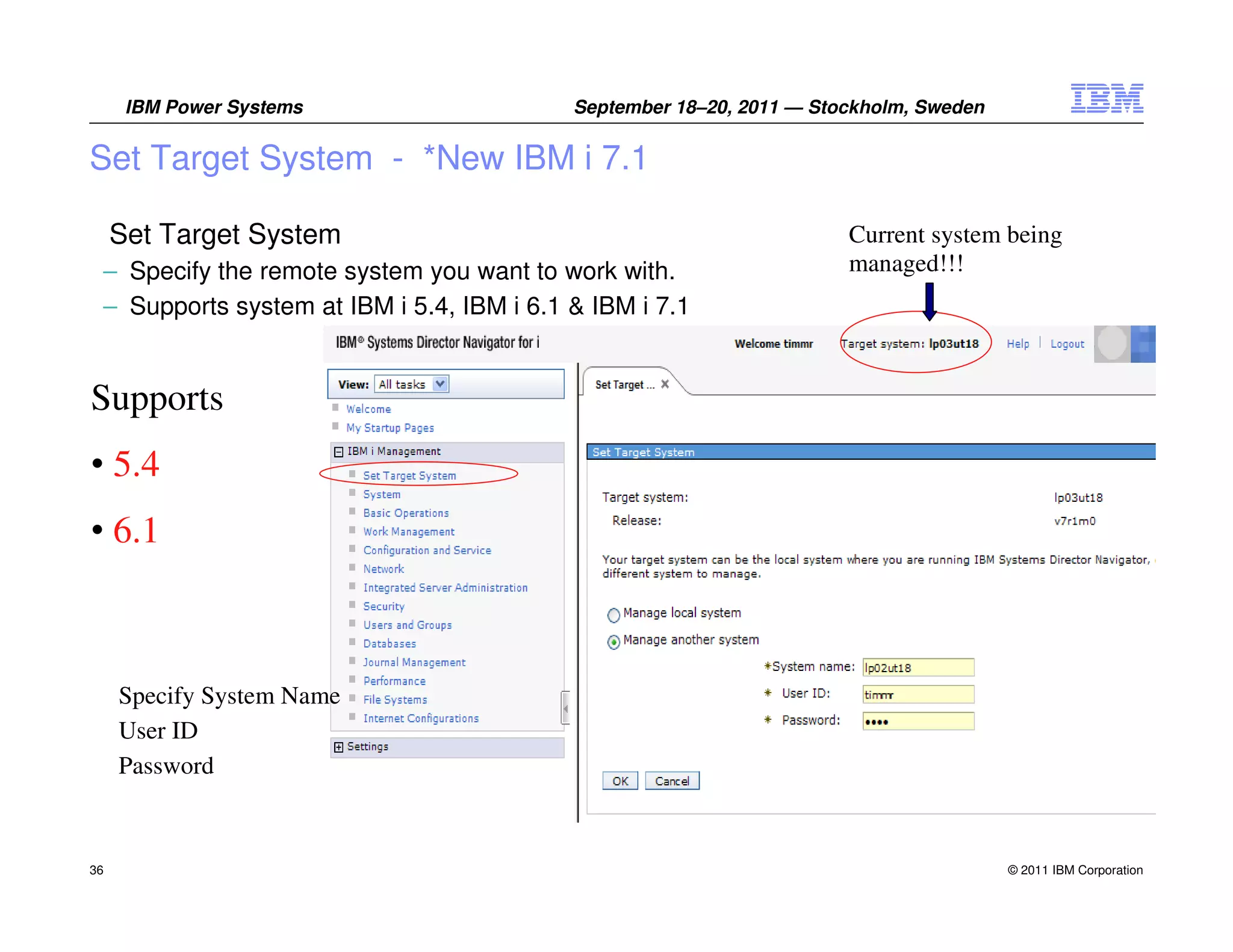 IBM Power Systems                    September 18–20, 2011 — Stockholm, Sweden


Set Target System - *New IBM i 7.1

     Set Target System                                                Current system being
 – Specify the remote system you want to work with.                   managed!!!
 – Supports system at IBM i 5.4, IBM i 6.1 & IBM i 7.1


Supports
• 5.4
• 6.1



     Specify System Name
     User ID
     Password



36                                                                                     © 2011 IBM Corporation
 
