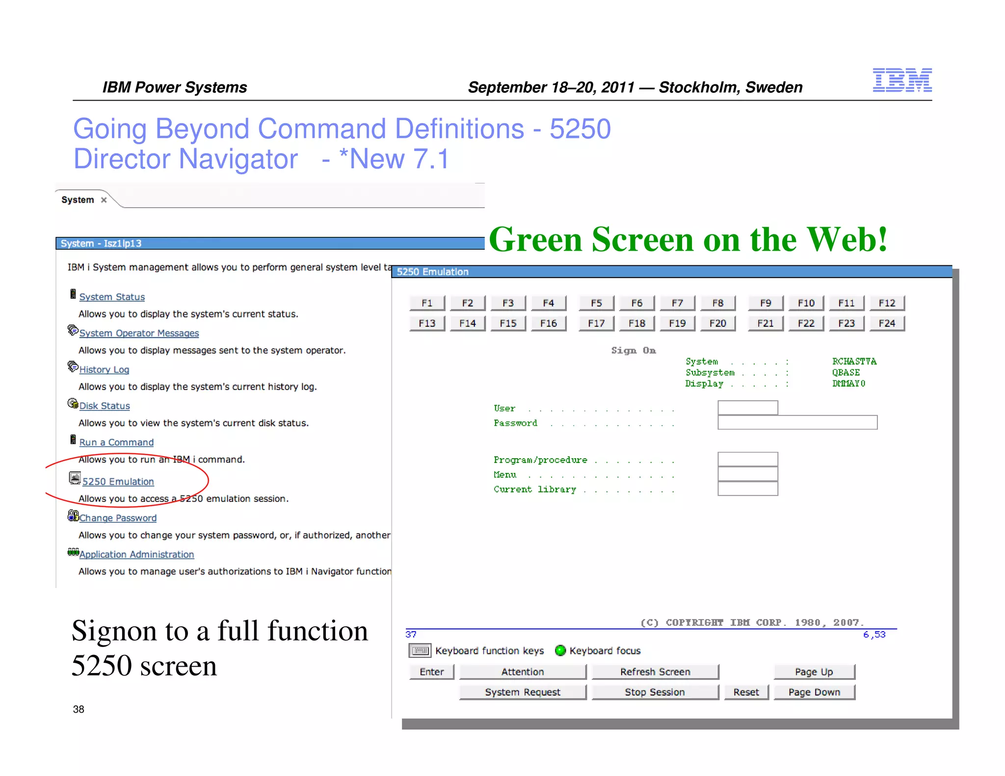 IBM Power Systems      September 18–20, 2011 — Stockholm, Sweden


Going Beyond Command Definitions - 5250
Director Navigator - *New 7.1

                              Green Screen on the Web!




Signon to a full function
5250 screen
38                                                                      © 2011 IBM Corporation
 