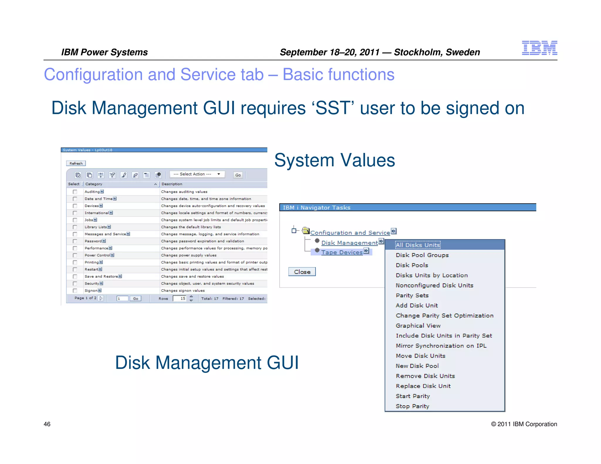 IBM Power Systems         September 18–20, 2011 — Stockholm, Sweden

Configuration and Service tab – Basic functions

     Disk Management GUI requires ‘SST’ user to be signed on

                                System Values




                Disk Management GUI


46                                                                          © 2011 IBM Corporation
 