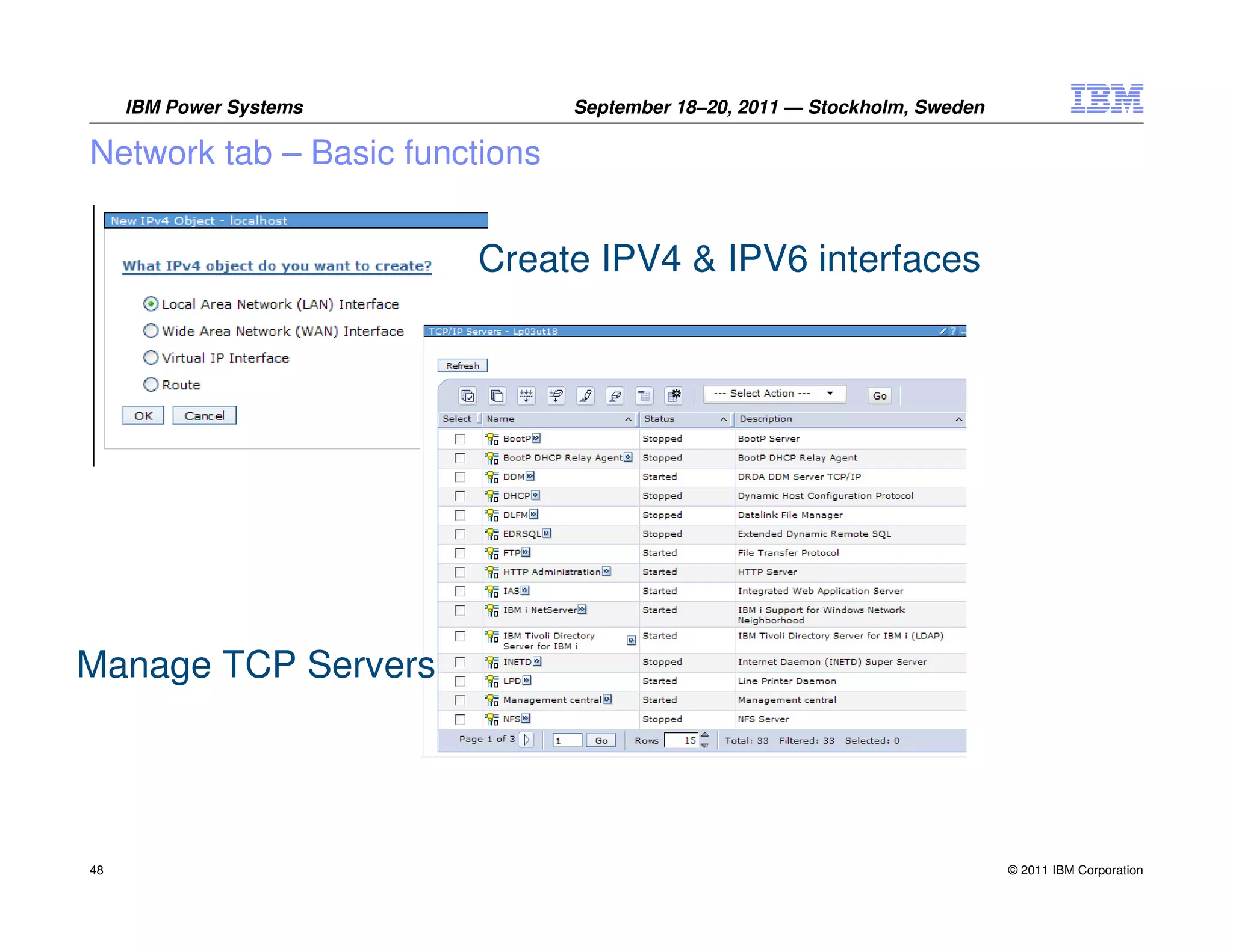 IBM Power Systems          September 18–20, 2011 — Stockholm, Sweden

Network tab – Basic functions


                         Create IPV4 & IPV6 interfaces




Manage TCP Servers




48                                                                          © 2011 IBM Corporation
 