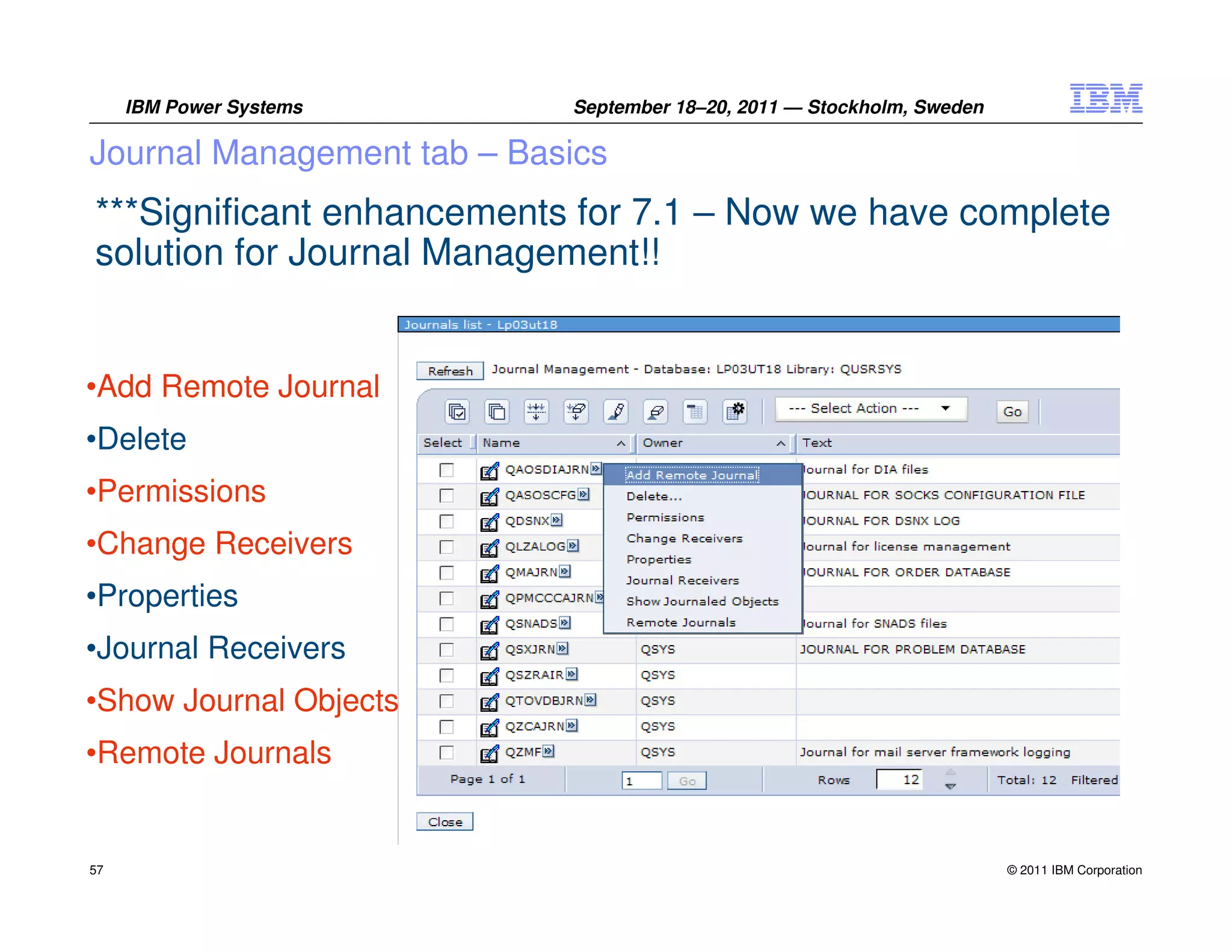 IBM Power Systems      September 18–20, 2011 — Stockholm, Sweden

Journal Management tab – Basics
***Significant enhancements for 7.1 – Now we have complete
solution for Journal Management!!


•Add Remote Journal
•Delete
•Permissions
•Change Receivers
•Properties
•Journal Receivers
•Show Journal Objects
•Remote Journals


57                                                                      © 2011 IBM Corporation
 