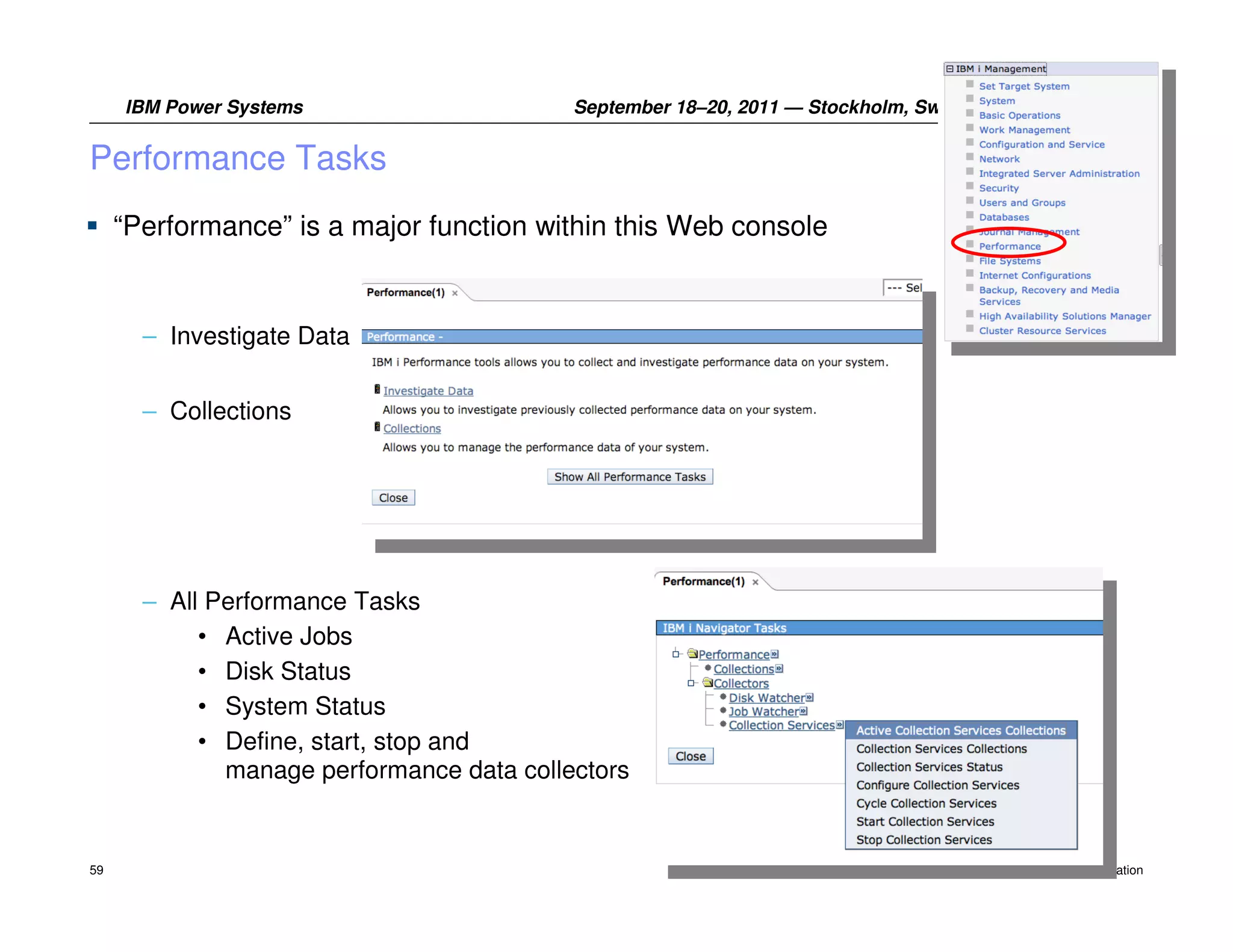 IBM Power Systems                     September 18–20, 2011 — Stockholm, Sweden


Performance Tasks
     “Performance” is a major function within this Web console


       – Investigate Data


       – Collections




       – All Performance Tasks
            • Active Jobs
            • Disk Status
            • System Status
            • Define, start, stop and
              manage performance data collectors


59                                                                                     © 2011 IBM Corporation
 
