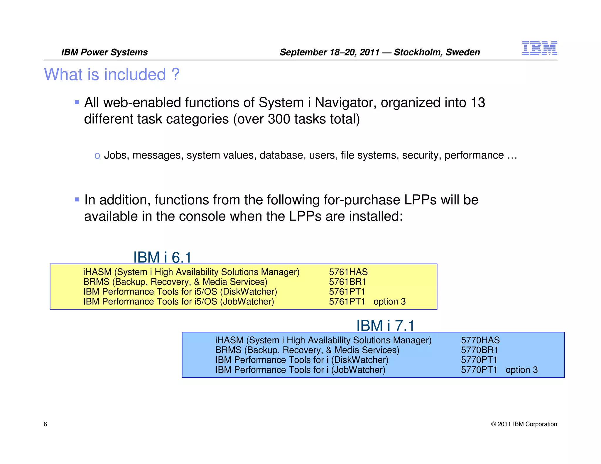 IBM Power Systems                                  September 18–20, 2011 — Stockholm, Sweden

What is included ?
        All web-enabled functions of System i Navigator, organized into 13
        different task categories (over 300 tasks total)

          o Jobs, messages, system values, database, users, file systems, security, performance …



        In addition, functions from the following for-purchase LPPs will be
        available in the console when the LPPs are installed:


                   IBM i 6.1
        iHASM (System i High Availability Solutions Manager)      5761HAS
        BRMS (Backup, Recovery, & Media Services)                 5761BR1
        IBM Performance Tools for i5/OS (DiskWatcher)             5761PT1
        IBM Performance Tools for i5/OS (JobWatcher)              5761PT1 option 3

                                                                        IBM i 7.1
                                       iHASM (System i High Availability Solutions Manager)   5770HAS
                                       BRMS (Backup, Recovery, & Media Services)              5770BR1
                                       IBM Performance Tools for i (DiskWatcher)              5770PT1
                                       IBM Performance Tools for i (JobWatcher)               5770PT1 option 3




6                                                                                                   © 2011 IBM Corporation
 
