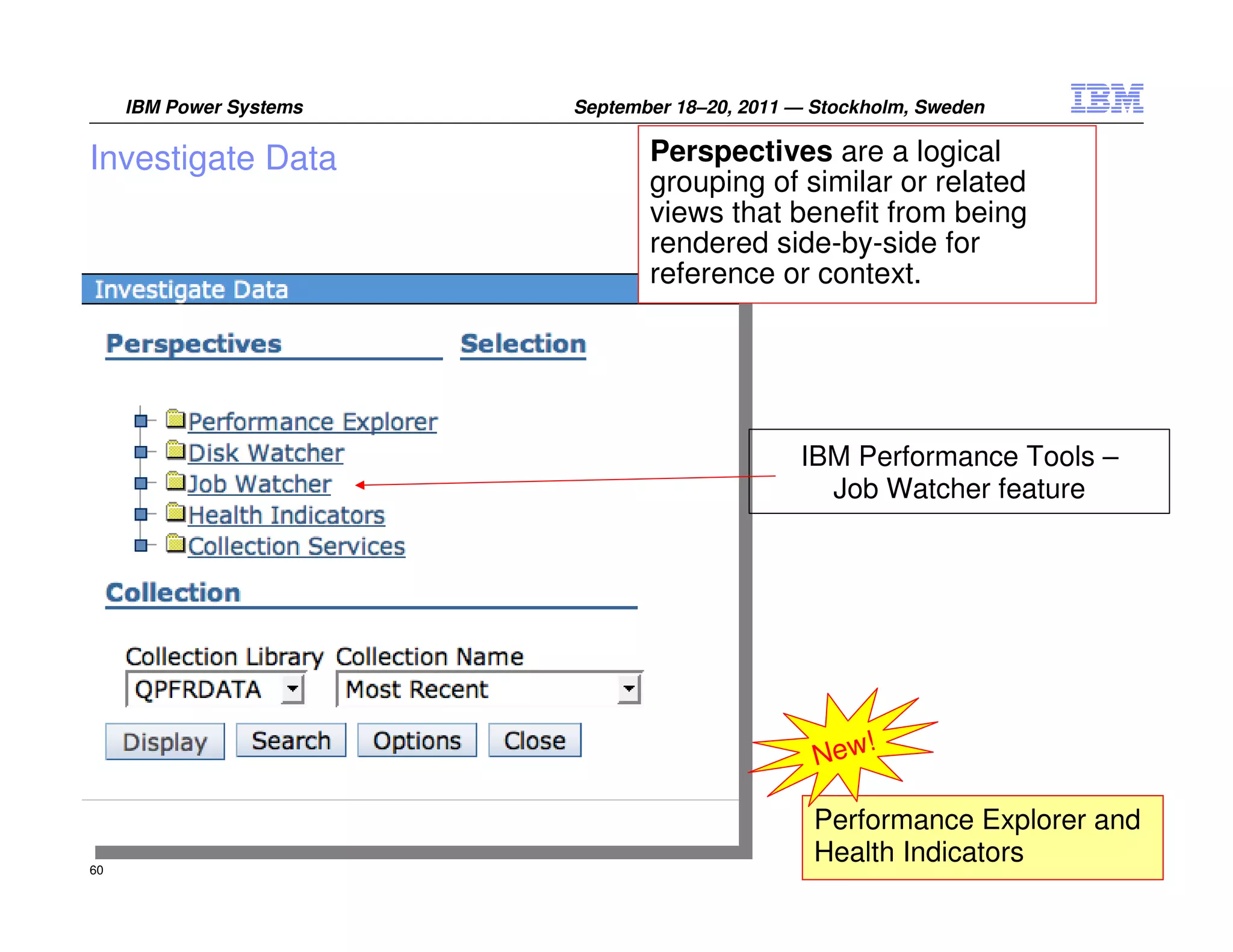 IBM Power Systems   September 18–20, 2011 — Stockholm, Sweden


Investigate Data                Perspectives are a logical
                                grouping of similar or related
                                views that benefit from being
                                rendered side-by-side for
                                reference or context.




                                               IBM Performance Tools –
                                                 Job Watcher feature




                                                    !
                                                 New

                                                 Performance Explorer and
60
                                                 Health Indicators2011 IBM Corporation
                                                                 ©
 