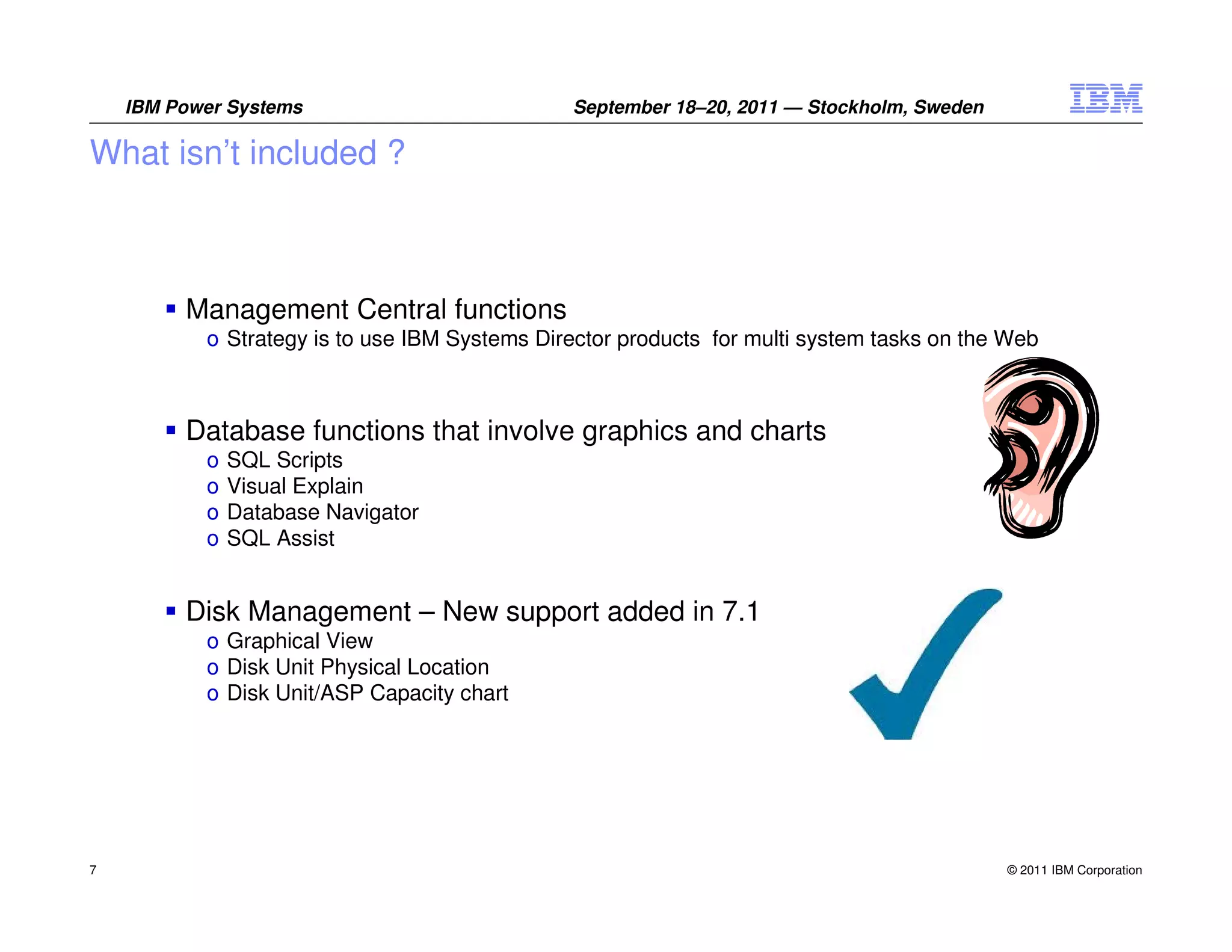 IBM Power Systems                          September 18–20, 2011 — Stockholm, Sweden

What isn’t included ?



         Management Central functions
           o Strategy is to use IBM Systems Director products for multi system tasks on the Web



         Database functions that involve graphics and charts
           o   SQL Scripts
           o   Visual Explain
           o   Database Navigator
           o   SQL Assist


         Disk Management – New support added in 7.1
           o Graphical View
           o Disk Unit Physical Location
           o Disk Unit/ASP Capacity chart




7                                                                                          © 2011 IBM Corporation
 