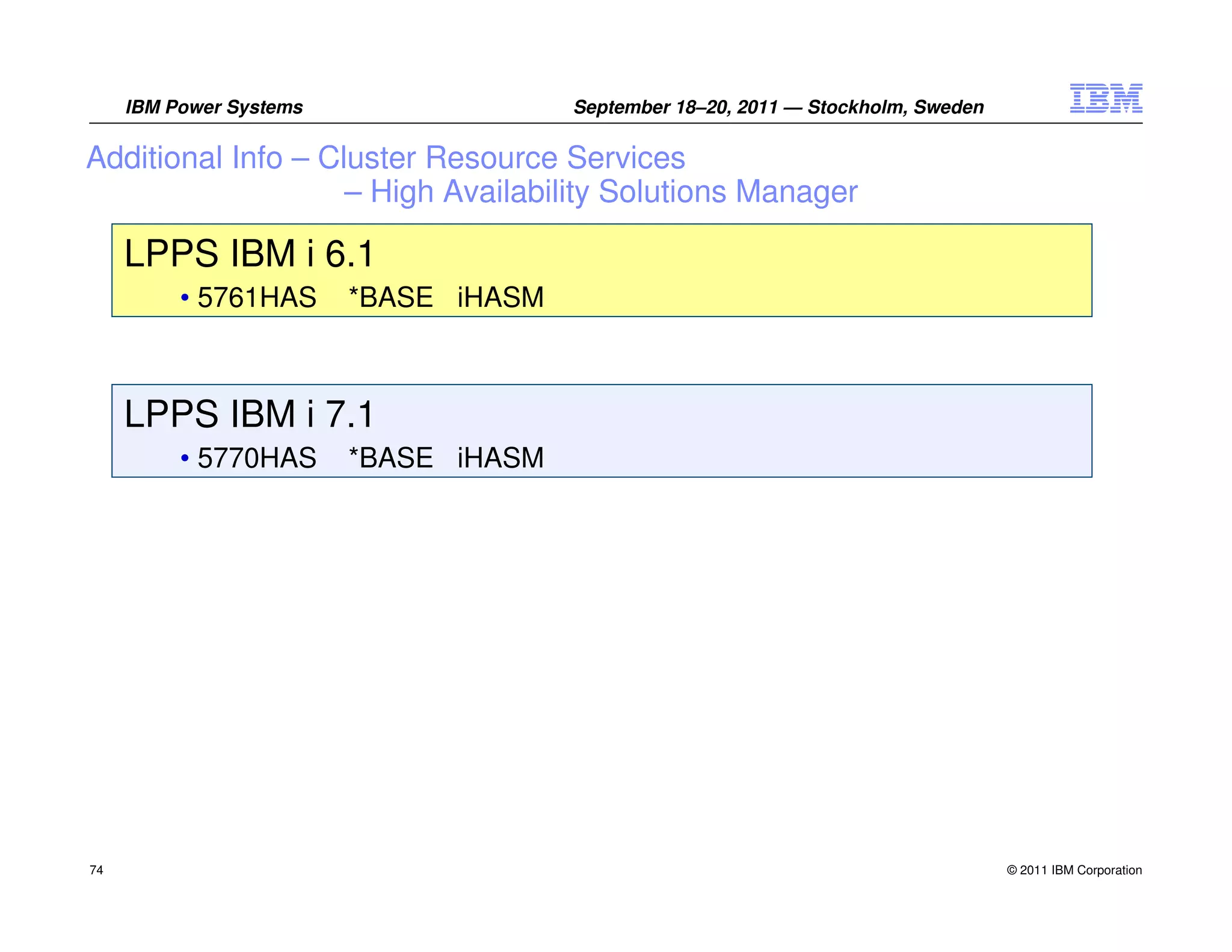 IBM Power Systems                 September 18–20, 2011 — Stockholm, Sweden

Additional Info – Cluster Resource Services
                    – High Availability Solutions Manager

     LPPS IBM i 6.1
          • 5761HAS      *BASE iHASM



     LPPS IBM i 7.1
          • 5770HAS      *BASE iHASM




74                                                                                 © 2011 IBM Corporation
 