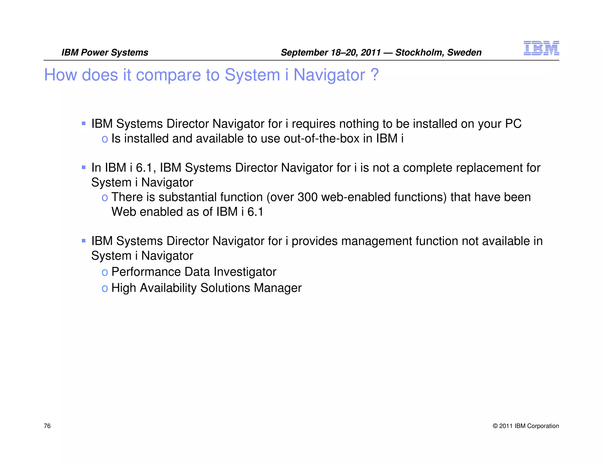 IBM Power Systems                       September 18–20, 2011 — Stockholm, Sweden

How does it compare to System i Navigator ?

          IBM Systems Director Navigator for i requires nothing to be installed on your PC
            o Is installed and available to use out-of-the-box in IBM i

          In IBM i 6.1, IBM Systems Director Navigator for i is not a complete replacement for
          System i Navigator
            o There is substantial function (over 300 web-enabled functions) that have been
              Web enabled as of IBM i 6.1

          IBM Systems Director Navigator for i provides management function not available in
          System i Navigator
            o Performance Data Investigator
            o High Availability Solutions Manager




76                                                                                       © 2011 IBM Corporation
 