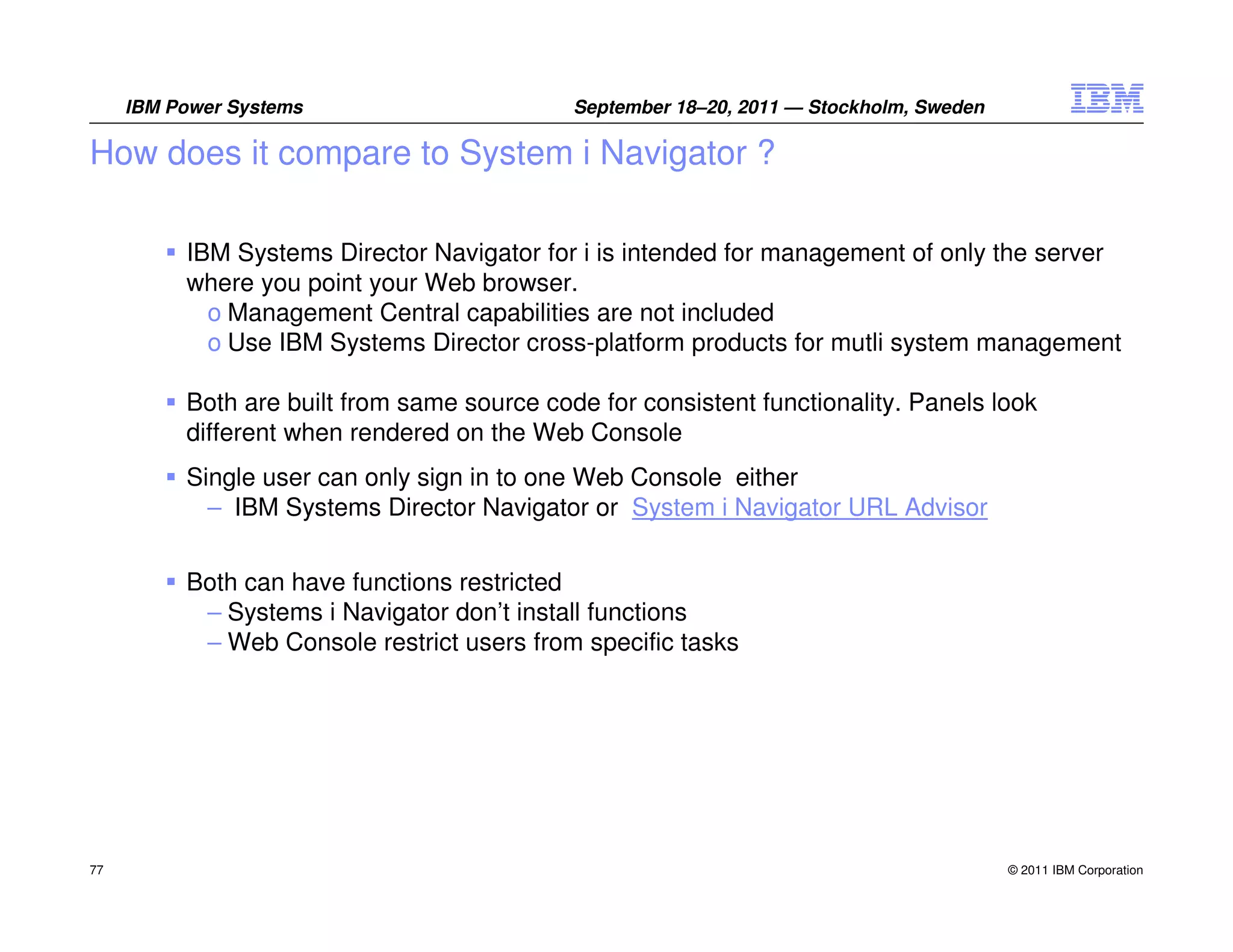IBM Power Systems                       September 18–20, 2011 — Stockholm, Sweden

How does it compare to System i Navigator ?

          IBM Systems Director Navigator for i is intended for management of only the server
          where you point your Web browser.
            o Management Central capabilities are not included
            o Use IBM Systems Director cross-platform products for mutli system management

          Both are built from same source code for consistent functionality. Panels look
          different when rendered on the Web Console
          Single user can only sign in to one Web Console either
            – IBM Systems Director Navigator or System i Navigator URL Advisor


          Both can have functions restricted
           – Systems i Navigator don’t install functions
           – Web Console restrict users from specific tasks




77                                                                                       © 2011 IBM Corporation
 