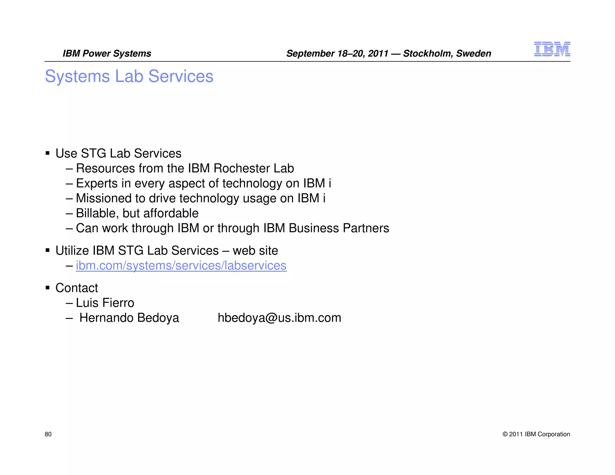 IBM Power Systems                    September 18–20, 2011 — Stockholm, Sweden

Systems Lab Services



     Use STG Lab Services
      – Resources from the IBM Rochester Lab
      – Experts in every aspect of technology on IBM i
      – Missioned to drive technology usage on IBM i
      – Billable, but affordable
      – Can work through IBM or through IBM Business Partners
     Utilize IBM STG Lab Services – web site
      – ibm.com/systems/services/labservices
     Contact
      – Luis Fierro
      – Hernando Bedoya         hbedoya@us.ibm.com




80                                                                                     © 2011 IBM Corporation
 