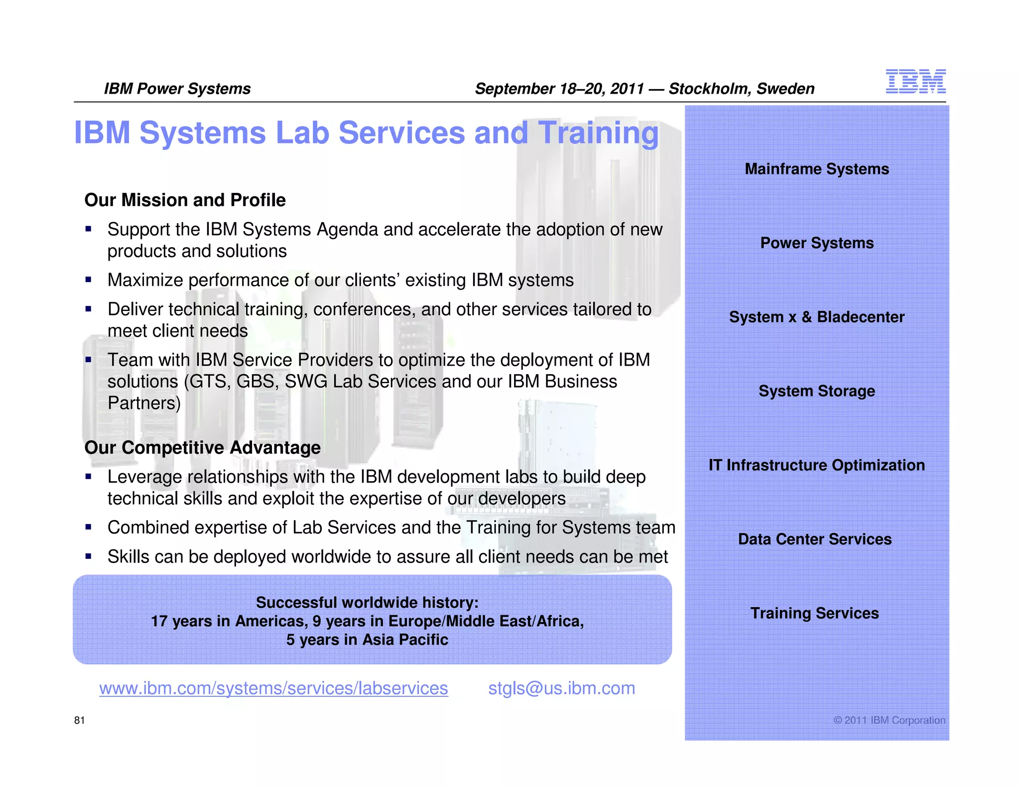 IBM Power Systems                                September 18–20, 2011 — Stockholm, Sweden


IBM Systems Lab Services and Training
                                                                                      Mainframe Systems

 Our Mission and Profile
     Support the IBM Systems Agenda and accelerate the adoption of new
                                                                                         Power Systems
     products and solutions
     Maximize performance of our clients’ existing IBM systems
     Deliver technical training, conferences, and other services tailored to        System x & Bladecenter
     meet client needs
     Team with IBM Service Providers to optimize the deployment of IBM
     solutions (GTS, GBS, SWG Lab Services and our IBM Business                         System Storage
     Partners)

 Our Competitive Advantage
                                                                                  IT Infrastructure Optimization
     Leverage relationships with the IBM development labs to build deep
     technical skills and exploit the expertise of our developers
     Combined expertise of Lab Services and the Training for Systems team
                                                                                      Data Center Services
     Skills can be deployed worldwide to assure all client needs can be met

                        Successful worldwide history:
                                                                                       Training Services
          17 years in Americas, 9 years in Europe/Middle East/Africa,
                            5 years in Asia Pacific


     www.ibm.com/systems/services/labservices          stgls@us.ibm.com
81                                                                                                 © 2011 IBM Corporation
 
