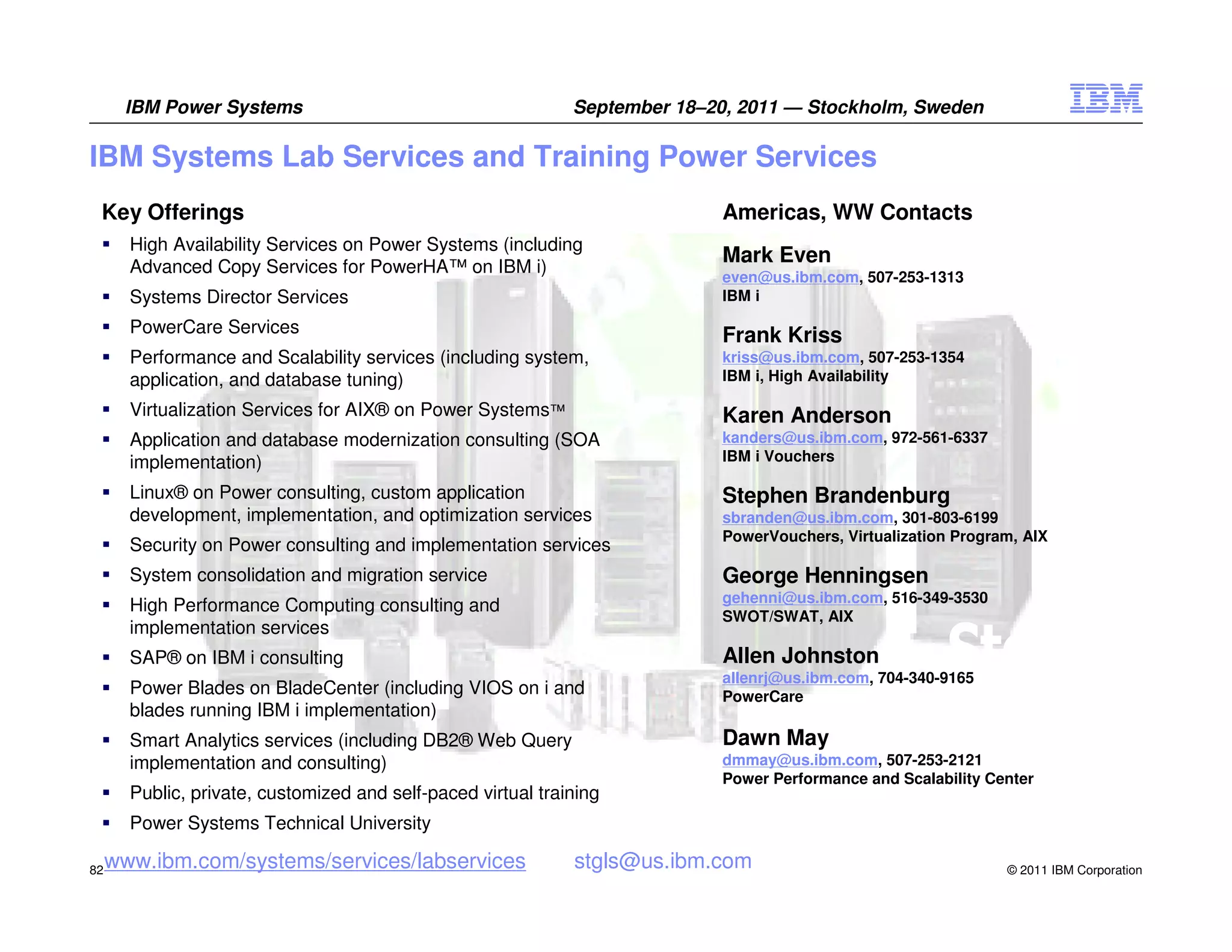 IBM Power Systems                                       September 18–20, 2011 — Stockholm, Sweden

IBM Systems Lab Services and Training Power Services
 Key Offerings                                                              Americas, WW Contacts
       High Availability Services on Power Systems (including
       Advanced Copy Services for PowerHA™ on IBM i)
                                                                            Mark Even
                                                                            even@us.ibm.com, 507-253-1313
       Systems Director Services                                            IBM i

       PowerCare Services                                                   Frank Kriss
       Performance and Scalability services (including system,              kriss@us.ibm.com, 507-253-1354
       application, and database tuning)                                    IBM i, High Availability

       Virtualization Services for AIX® on Power Systems™                   Karen Anderson
       Application and database modernization consulting (SOA               kanders@us.ibm.com, 972-561-6337
       implementation)                                                      IBM i Vouchers

       Linux® on Power consulting, custom application                       Stephen Brandenburg
       development, implementation, and optimization services               sbranden@us.ibm.com, 301-803-6199
                                                                            PowerVouchers, Virtualization Program, AIX
       Security on Power consulting and implementation services
       System consolidation and migration service                           George Henningsen
                                                                            gehenni@us.ibm.com, 516-349-3530
       High Performance Computing consulting and
                                                                            SWOT/SWAT, AIX
       implementation services
       SAP® on IBM i consulting                                             Allen Johnston
                                                                            allenrj@us.ibm.com, 704-340-9165
       Power Blades on BladeCenter (including VIOS on i and                 PowerCare
       blades running IBM i implementation)
       Smart Analytics services (including DB2® Web Query                   Dawn May
       implementation and consulting)                                       dmmay@us.ibm.com, 507-253-2121
                                                                            Power Performance and Scalability Center
       Public, private, customized and self-paced virtual training
       Power Systems Technical University

82
     www.ibm.com/systems/services/labservices                 stgls@us.ibm.com                                  © 2011 IBM Corporation
 
