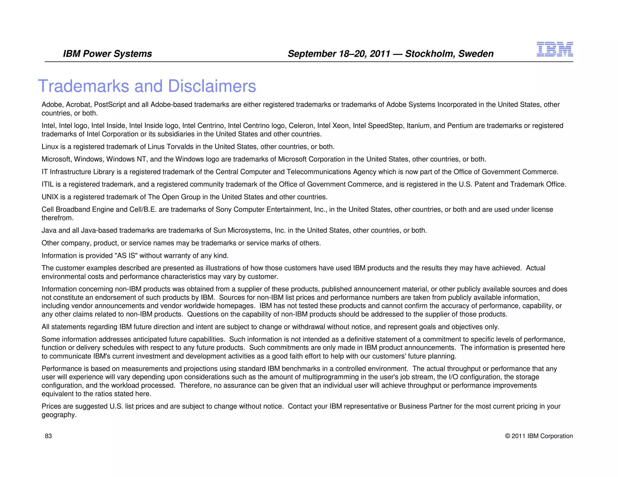 IBM Power Systems                                                          September 18–20, 2011 — Stockholm, Sweden


Trademarks and Disclaimers
Adobe, Acrobat, PostScript and all Adobe-based trademarks are either registered trademarks or trademarks of Adobe Systems Incorporated in the United States, other
countries, or both.
Intel, Intel logo, Intel Inside, Intel Inside logo, Intel Centrino, Intel Centrino logo, Celeron, Intel Xeon, Intel SpeedStep, Itanium, and Pentium are trademarks or registered
trademarks of Intel Corporation or its subsidiaries in the United States and other countries.
Linux is a registered trademark of Linus Torvalds in the United States, other countries, or both.
Microsoft, Windows, Windows NT, and the Windows logo are trademarks of Microsoft Corporation in the United States, other countries, or both.
IT Infrastructure Library is a registered trademark of the Central Computer and Telecommunications Agency which is now part of the Office of Government Commerce.
ITIL is a registered trademark, and a registered community trademark of the Office of Government Commerce, and is registered in the U.S. Patent and Trademark Office.
UNIX is a registered trademark of The Open Group in the United States and other countries.
Cell Broadband Engine and Cell/B.E. are trademarks of Sony Computer Entertainment, Inc., in the United States, other countries, or both and are used under license
therefrom.
Java and all Java-based trademarks are trademarks of Sun Microsystems, Inc. in the United States, other countries, or both.
Other company, product, or service names may be trademarks or service marks of others.
Information is provided "AS IS" without warranty of any kind.
The customer examples described are presented as illustrations of how those customers have used IBM products and the results they may have achieved. Actual
environmental costs and performance characteristics may vary by customer.
Information concerning non-IBM products was obtained from a supplier of these products, published announcement material, or other publicly available sources and does
not constitute an endorsement of such products by IBM. Sources for non-IBM list prices and performance numbers are taken from publicly available information,
including vendor announcements and vendor worldwide homepages. IBM has not tested these products and cannot confirm the accuracy of performance, capability, or
any other claims related to non-IBM products. Questions on the capability of non-IBM products should be addressed to the supplier of those products.
All statements regarding IBM future direction and intent are subject to change or withdrawal without notice, and represent goals and objectives only.
Some information addresses anticipated future capabilities. Such information is not intended as a definitive statement of a commitment to specific levels of performance,
function or delivery schedules with respect to any future products. Such commitments are only made in IBM product announcements. The information is presented here
to communicate IBM's current investment and development activities as a good faith effort to help with our customers' future planning.
Performance is based on measurements and projections using standard IBM benchmarks in a controlled environment. The actual throughput or performance that any
user will experience will vary depending upon considerations such as the amount of multiprogramming in the user's job stream, the I/O configuration, the storage
configuration, and the workload processed. Therefore, no assurance can be given that an individual user will achieve throughput or performance improvements
equivalent to the ratios stated here.
Prices are suggested U.S. list prices and are subject to change without notice. Contact your IBM representative or Business Partner for the most current pricing in your
geography.


 83                                                                                                                                                         © 2011 IBM Corporation
 