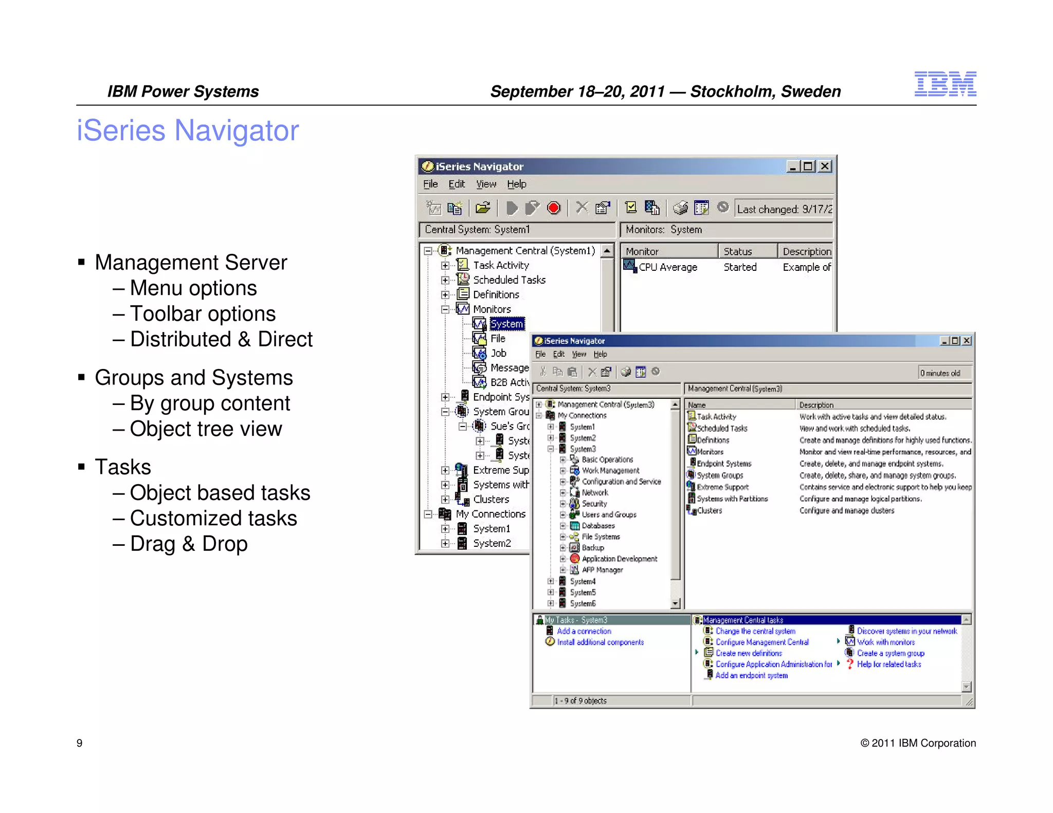 IBM Power Systems        September 18–20, 2011 — Stockholm, Sweden

iSeries Navigator



    Management Server
     – Menu options
     – Toolbar options
     – Distributed & Direct
    Groups and Systems
     – By group content
     – Object tree view
    Tasks
     – Object based tasks
     – Customized tasks
     – Drag & Drop




9                                                                         © 2011 IBM Corporation
 