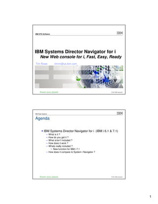 IBM STG Software




IBM Systems Director Navigator for i
      New Web console for i, Fast, Easy, Ready
Tim Rowe               timmr@us.ibm.com




                                                                © 2010 IBM Corporation




IBM Power Systems



Agenda


            IBM Systems Director Navigator for i (IBM i 6.1 & 7.1)
                – What is it ?
                – How do you get it ?
                – What is/isn’t included ?
                – How does it work ?
                – Whats really included ?
                   • New function for IBM i 7.1
                – How does it compare to System i Navigator ?




                                                                © 2010 IBM Corporation




                                                                                         1
 
