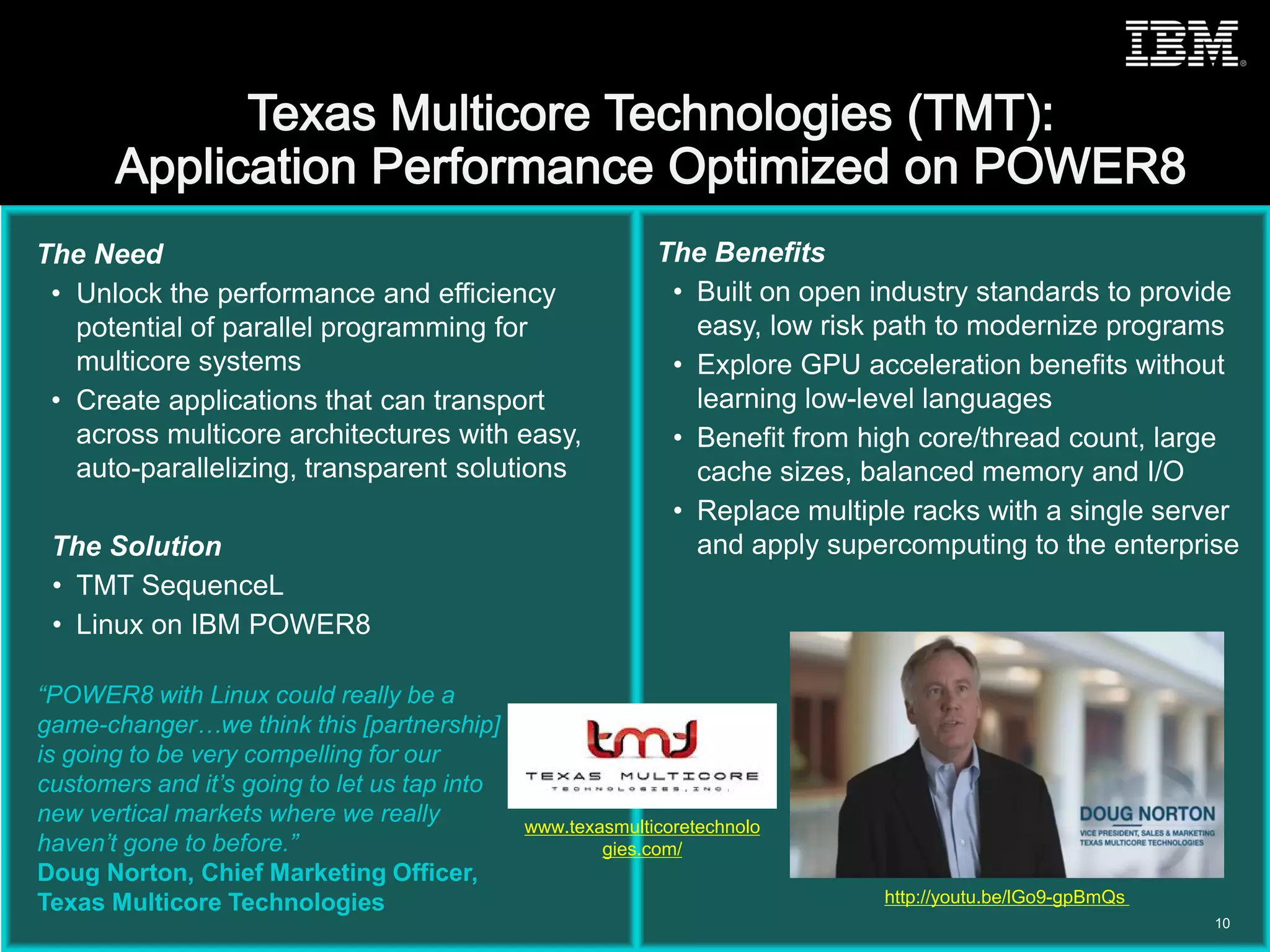 © 2015 IBM Corporation
The Need
• Unlock the performance and efficiency
potential of parallel programming for
multicore systems
• Create applications that can transport
across multicore architectures with easy,
auto-parallelizing, transparent solutions
The Solution
• TMT SequenceL
• Linux on IBM POWER8
The Benefits
• Built on open industry standards to provide
easy, low risk path to modernize programs
• Explore GPU acceleration benefits without
learning low-level languages
• Benefit from high core/thread count, large
cache sizes, balanced memory and I/O
• Replace multiple racks with a single server
and apply supercomputing to the enterprise
“POWER8 with Linux could really be a
game-changer…we think this [partnership]
is going to be very compelling for our
customers and it’s going to let us tap into
new vertical markets where we really
haven’t gone to before.”
Doug Norton, Chief Marketing Officer,
Texas Multicore Technologies
10
http://youtu.be/lGo9-gpBmQs
www.texasmulticoretechnolo
gies.com/
 
