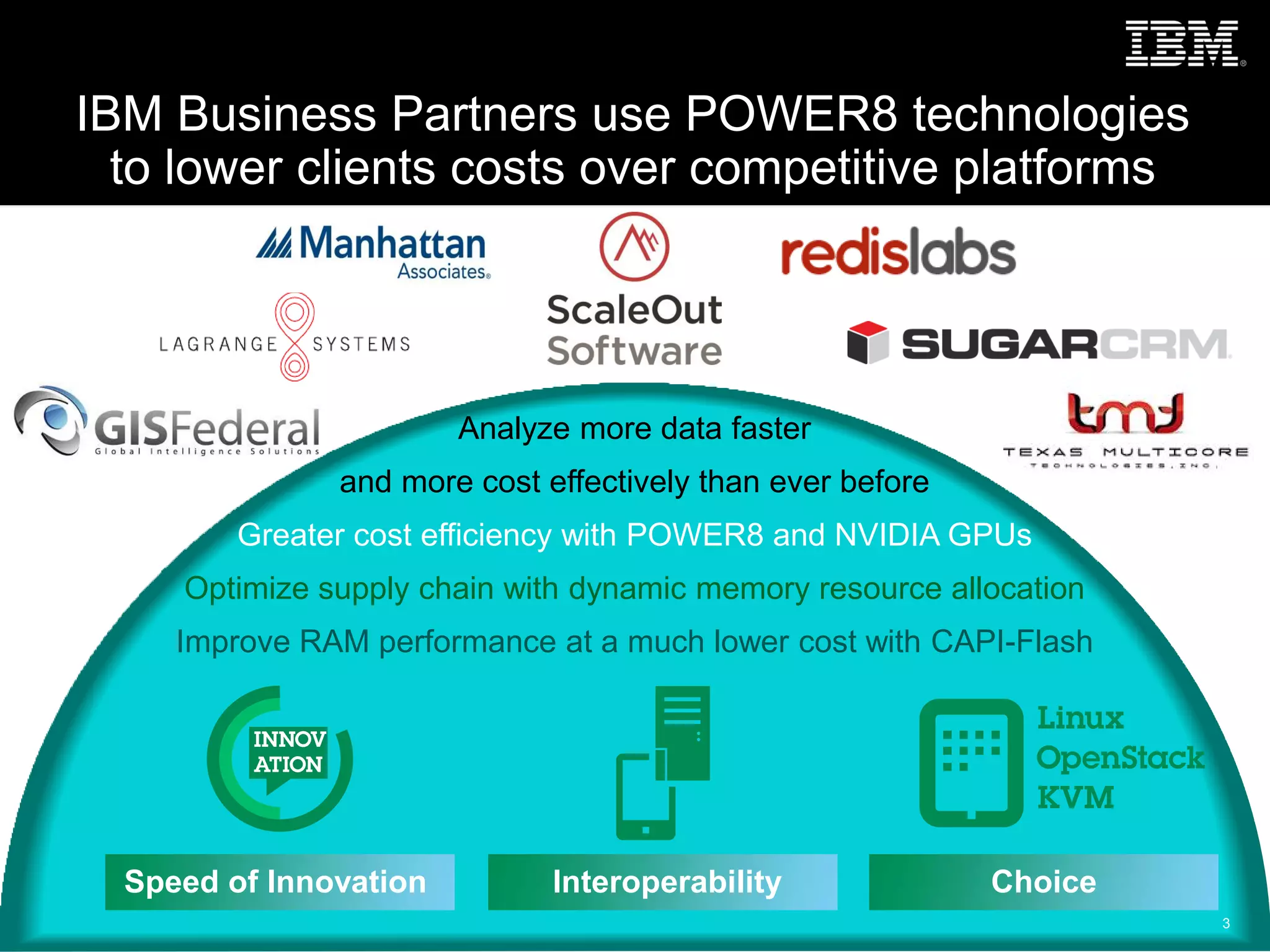 Analyze more data faster
and more cost effectively than ever before
Greater cost efficiency with POWER8 and NVIDIA GPUs
Optimize supply chain with dynamic memory resource allocation
Improve RAM performance at a much lower cost with CAPI-Flash
IBM Business Partners use POWER8 technologies
to lower clients costs over competitive platforms
3
Speed of Innovation Interoperability Choice
 