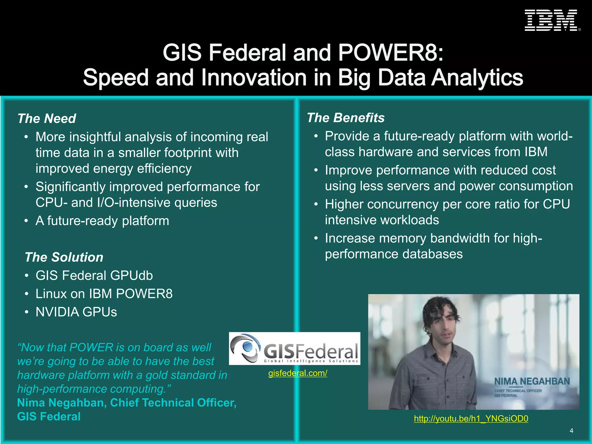 © 2015 IBM Corporation
The Need
• More insightful analysis of incoming real
time data in a smaller footprint with
improved energy efficiency
• Significantly improved performance for
CPU- and I/O-intensive queries
• A future-ready platform
The Solution
• GIS Federal GPUdb
• Linux on IBM POWER8
• NVIDIA GPUs
The Benefits
• Provide a future-ready platform with world-
class hardware and services from IBM
• Improve performance with reduced cost
using less servers and power consumption
• Higher concurrency per core ratio for CPU
intensive workloads
• Increase memory bandwidth for high-
performance databases
“Now that POWER is on board as well
we’re going to be able to have the best
hardware platform with a gold standard in
high-performance computing.”
Nima Negahban, Chief Technical Officer,
GIS Federal
4
gisfederal.com/
http://youtu.be/h1_YNGsiOD0
 