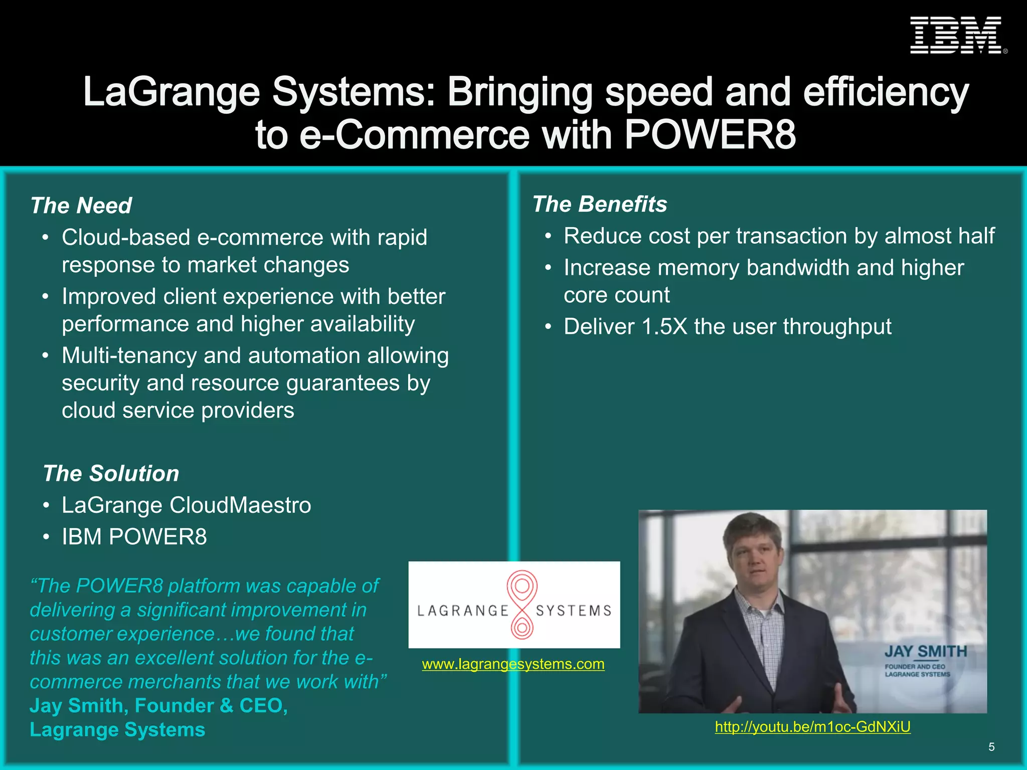 © 2015 IBM Corporation
The Need
• Cloud-based e-commerce with rapid
response to market changes
• Improved client experience with better
performance and higher availability
• Multi-tenancy and automation allowing
security and resource guarantees by
cloud service providers
The Solution
• LaGrange CloudMaestro
• IBM POWER8
The Benefits
• Reduce cost per transaction by almost half
• Increase memory bandwidth and higher
core count
• Deliver 1.5X the user throughput
“The POWER8 platform was capable of
delivering a significant improvement in
customer experience…we found that
this was an excellent solution for the e-
commerce merchants that we work with”
Jay Smith, Founder & CEO,
Lagrange Systems
5
www.lagrangesystems.com
http://youtu.be/m1oc-GdNXiU
 