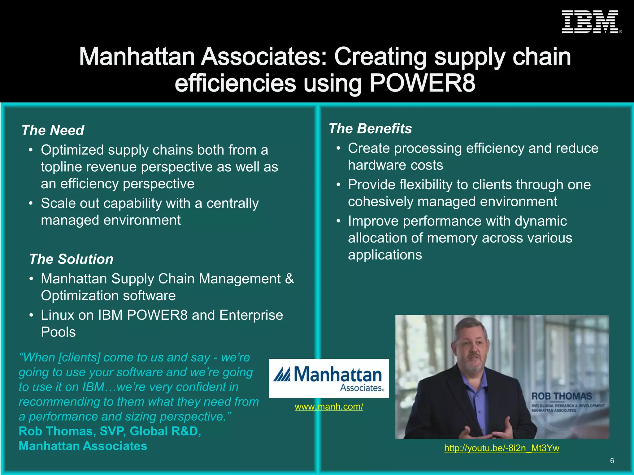 © 2015 IBM Corporation
The Need
• Optimized supply chains both from a
topline revenue perspective as well as
an efficiency perspective
• Scale out capability with a centrally
managed environment
The Solution
• Manhattan Supply Chain Management &
Optimization software
• Linux on IBM POWER8 and Enterprise
Pools
The Benefits
• Create processing efficiency and reduce
hardware costs
• Provide flexibility to clients through one
cohesively managed environment
• Improve performance with dynamic
allocation of memory across various
applications
“When [clients] come to us and say - we’re
going to use your software and we’re going
to use it on IBM…we’re very confident in
recommending to them what they need from
a performance and sizing perspective.”
Rob Thomas, SVP, Global R&D,
Manhattan Associates
6
www.manh.com/
http://youtu.be/-8i2n_Mt3Yw
 