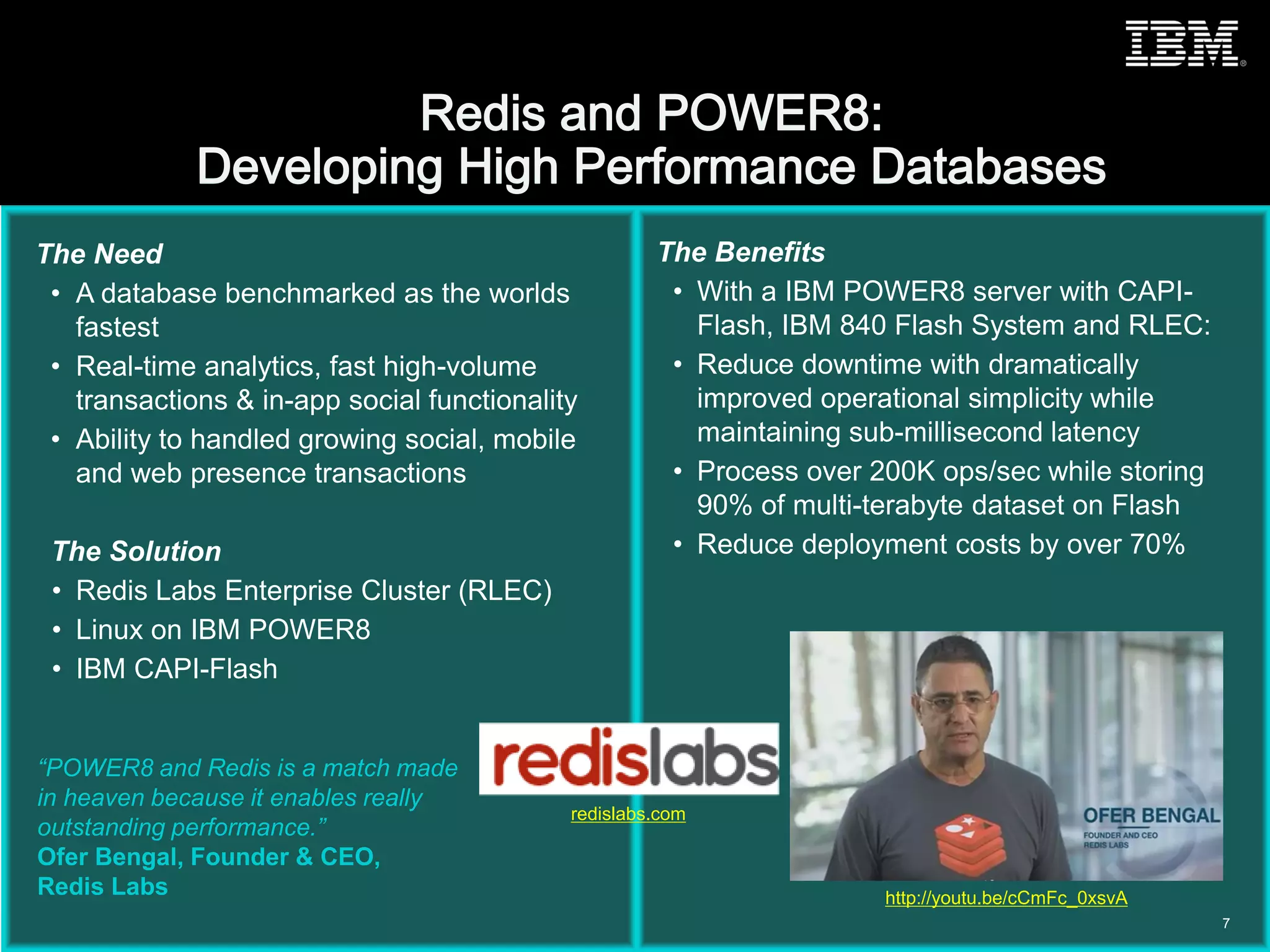 © 2015 IBM Corporation
The Need
• A database benchmarked as the worlds
fastest
• Real-time analytics, fast high-volume
transactions & in-app social functionality
• Ability to handled growing social, mobile
and web presence transactions
The Solution
• Redis Labs Enterprise Cluster (RLEC)
• Linux on IBM POWER8
• IBM CAPI-Flash
The Benefits
• With a IBM POWER8 server with CAPI-
Flash, IBM 840 Flash System and RLEC:
• Reduce downtime with dramatically
improved operational simplicity while
maintaining sub-millisecond latency
• Process over 200K ops/sec while storing
90% of multi-terabyte dataset on Flash
• Reduce deployment costs by over 70%
“POWER8 and Redis is a match made
in heaven because it enables really
outstanding performance.”
Ofer Bengal, Founder & CEO,
Redis Labs
7
http://youtu.be/cCmFc_0xsvA
redislabs.com
 