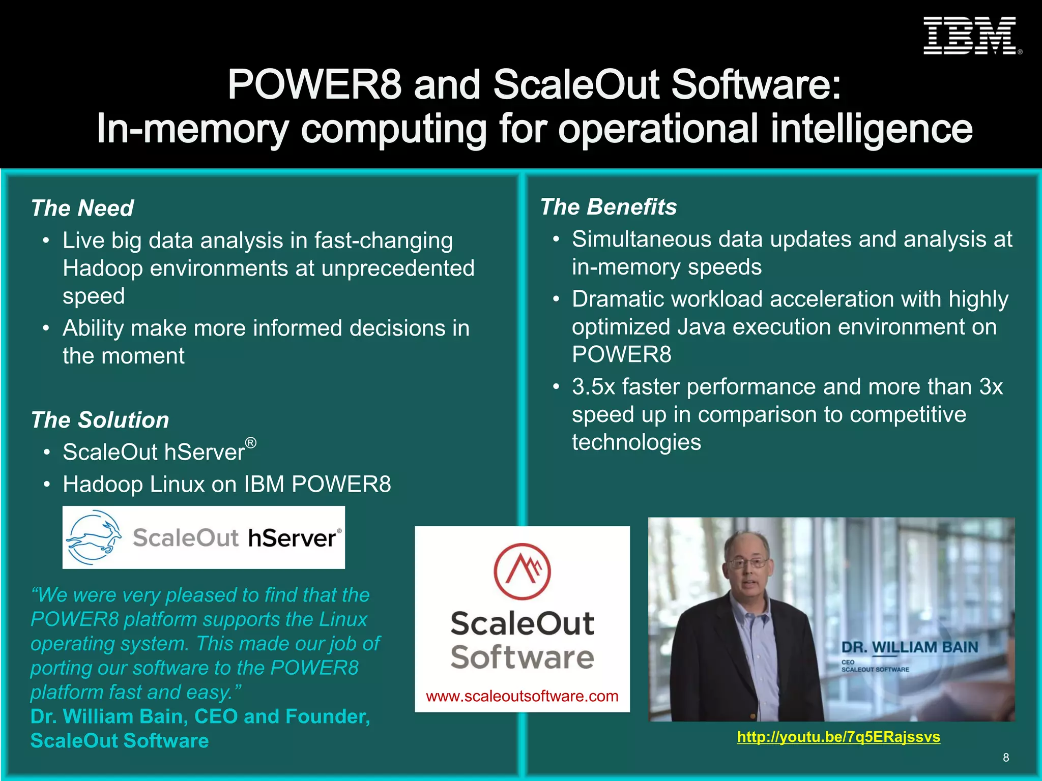 © 2015 IBM Corporation
The Need
• Live big data analysis in fast-changing
Hadoop environments at unprecedented
speed
• Ability make more informed decisions in
the moment
The Solution
• ScaleOut hServer
®
• Hadoop Linux on IBM POWER8
The Benefits
• Simultaneous data updates and analysis at
in-memory speeds
• Dramatic workload acceleration with highly
optimized Java execution environment on
POWER8
• 3.5x faster performance and more than 3x
speed up in comparison to competitive
technologies
“We were very pleased to find that the
POWER8 platform supports the Linux
operating system. This made our job of
porting our software to the POWER8
platform fast and easy.”
Dr. William Bain, CEO and Founder,
ScaleOut Software
8
http://youtu.be/7q5ERajssvs
www.scaleoutsoftware.com
 