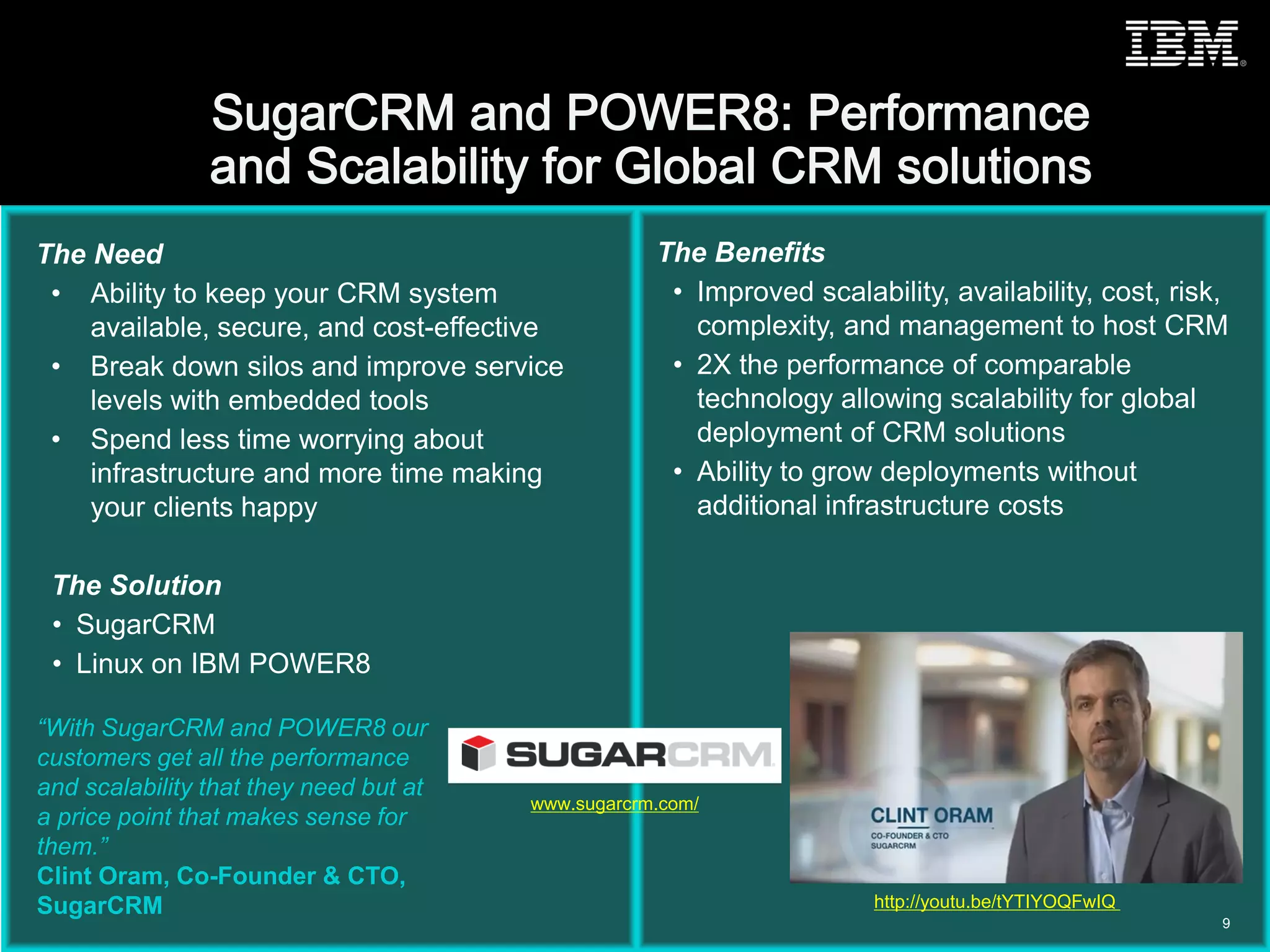 © 2015 IBM Corporation
The Need
• Ability to keep your CRM system
available, secure, and cost-effective
• Break down silos and improve service
levels with embedded tools
• Spend less time worrying about
infrastructure and more time making
your clients happy
The Solution
• SugarCRM
• Linux on IBM POWER8
The Benefits
• Improved scalability, availability, cost, risk,
complexity, and management to host CRM
• 2X the performance of comparable
technology allowing scalability for global
deployment of CRM solutions
• Ability to grow deployments without
additional infrastructure costs
“With SugarCRM and POWER8 our
customers get all the performance
and scalability that they need but at
a price point that makes sense for
them.”
Clint Oram, Co-Founder & CTO,
SugarCRM
9
http://youtu.be/tYTIYOQFwIQ
www.sugarcrm.com/
 