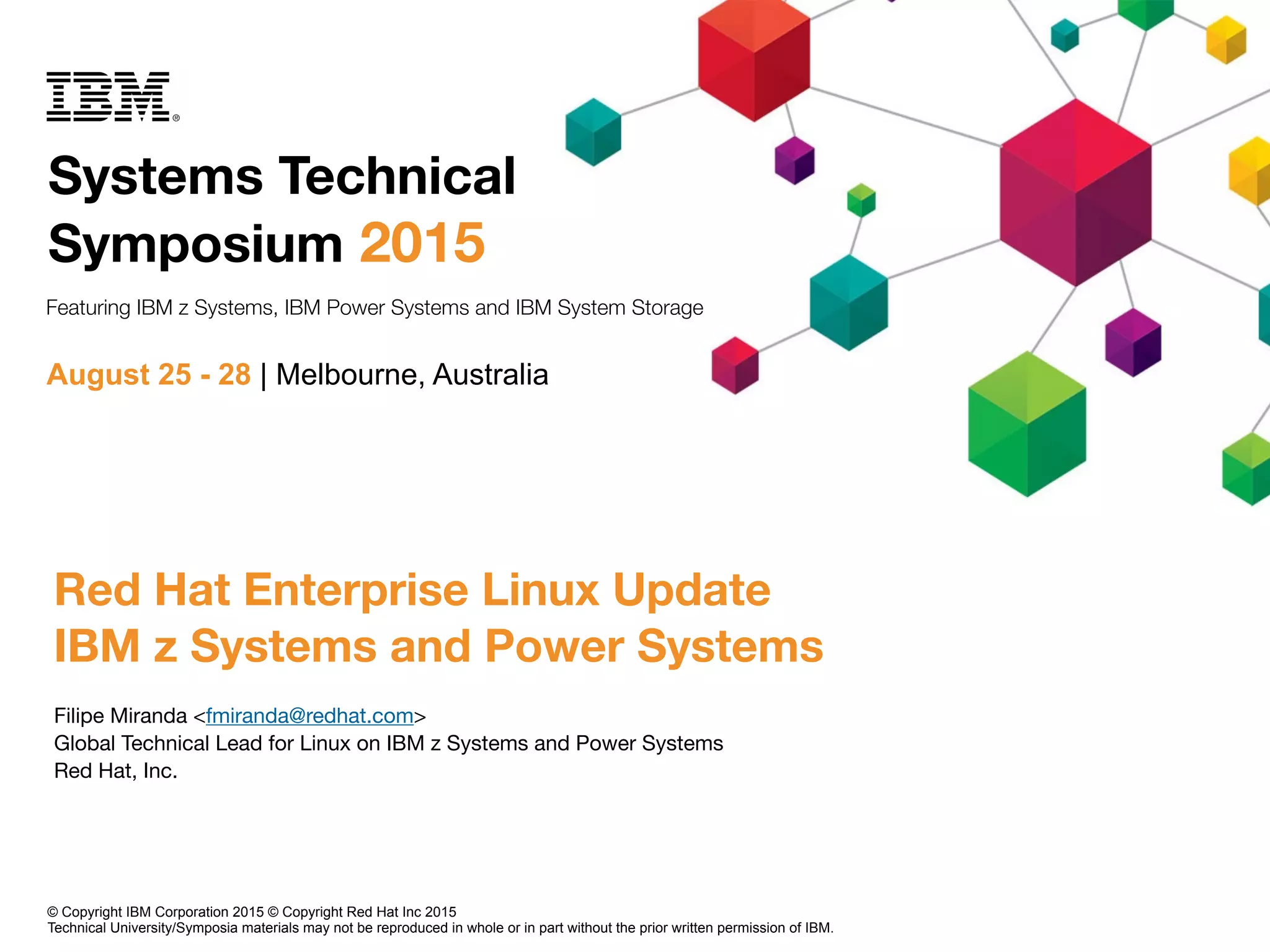 Systems Technical
Symposium 2015
August 25 - 28 | Melbourne, Australia
Featuring IBM z Systems, IBM Power Systems and IBM System Storage
Red Hat Enterprise Linux Update
IBM z Systems and Power Systems
Filipe Miranda <fmiranda@redhat.com>

Global Technical Lead for Linux on IBM z Systems and Power Systems

Red Hat, Inc.
© Copyright IBM Corporation 2015 © Copyright Red Hat Inc 2015
Technical University/Symposia materials may not be reproduced in whole or in part without the prior written permission of IBM.
 