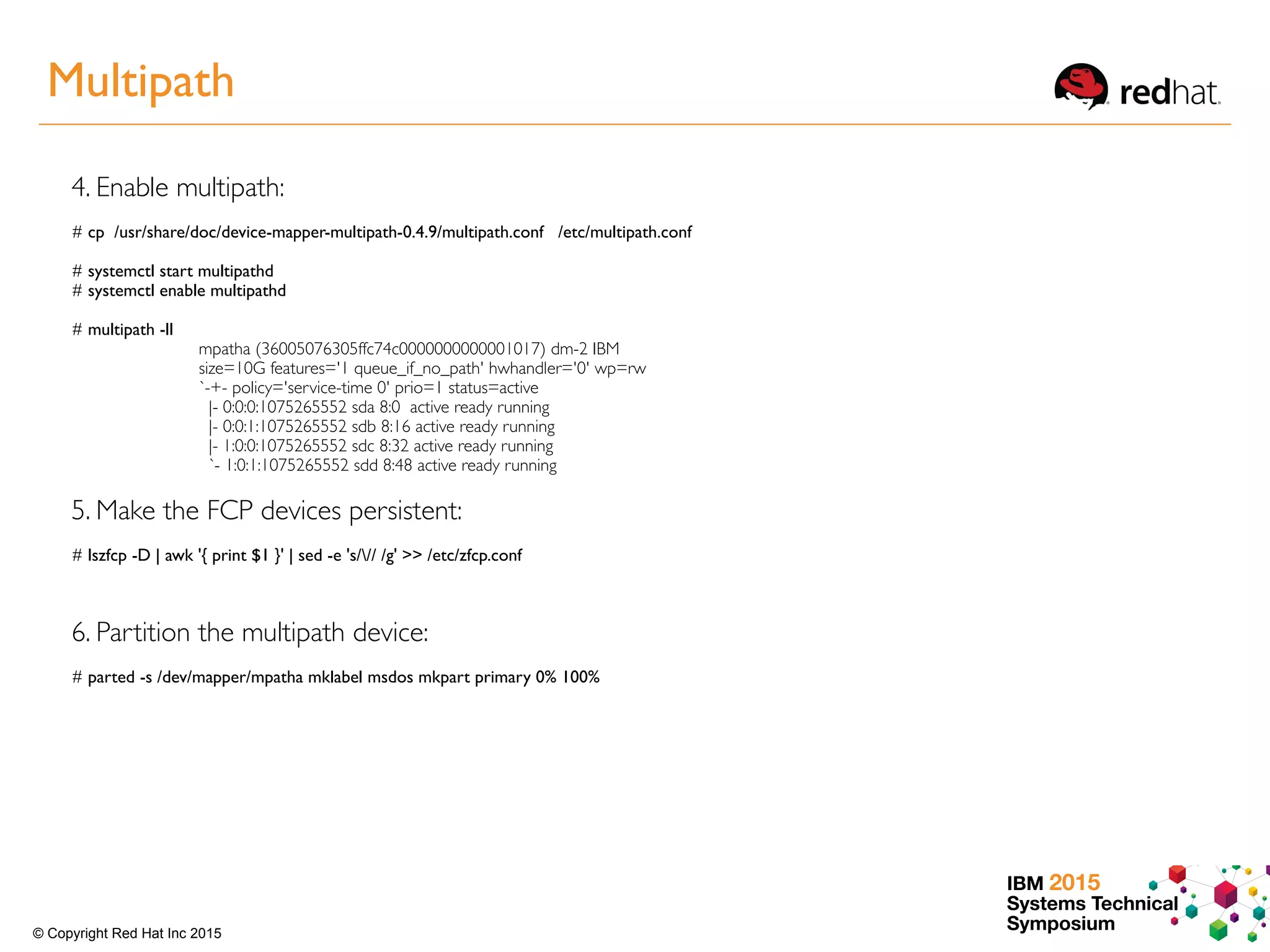 IBM 2015
Systems Technical
Symposium© Copyright Red Hat Inc 2015
4. Enable multipath:
# cp /usr/share/doc/device-mapper-multipath-0.4.9/multipath.conf /etc/multipath.conf
# systemctl start multipathd
# systemctl enable multipathd
# multipath -ll
mpatha (36005076305ffc74c0000000000001017) dm-2 IBM
size=10G features='1 queue_if_no_path' hwhandler='0' wp=rw
`-+- policy='service-time 0' prio=1 status=active
|- 0:0:0:1075265552 sda 8:0 active ready running
|- 0:0:1:1075265552 sdb 8:16 active ready running
|- 1:0:0:1075265552 sdc 8:32 active ready running
`- 1:0:1:1075265552 sdd 8:48 active ready running
5. Make the FCP devices persistent:
# lszfcp -D | awk '{ print $1 }' | sed -e 's/// /g' >> /etc/zfcp.conf
6. Partition the multipath device:
# parted -s /dev/mapper/mpatha mklabel msdos mkpart primary 0% 100%
Multipath
 