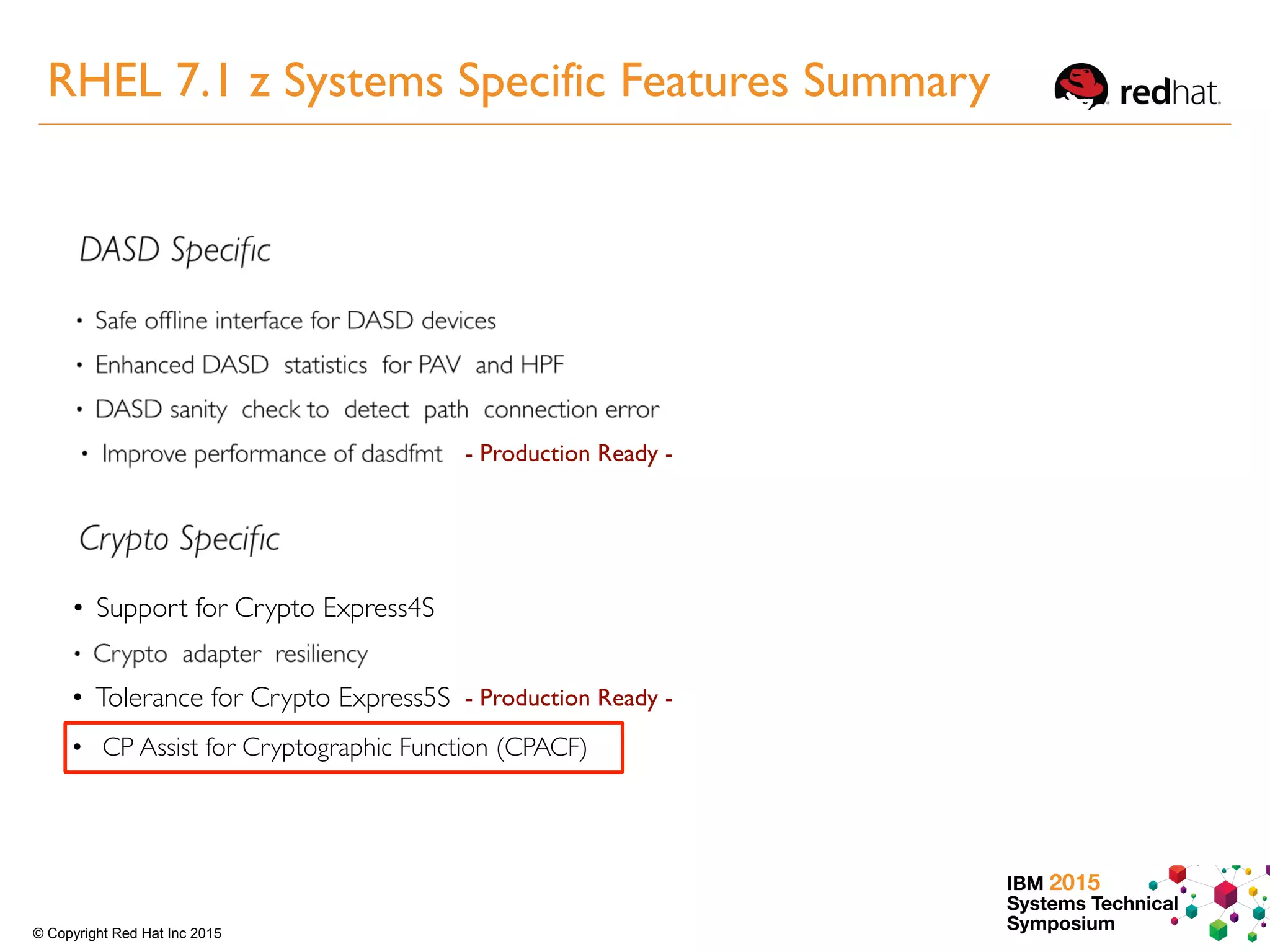 IBM 2015
Systems Technical
Symposium© Copyright Red Hat Inc 2015
- Production Ready -
Driver tolerance for Crypto Express 5S• Support for Crypto Express4S
• Tolerance for Crypto Express5S - Production Ready -
• CP Assist for Cryptographic Function (CPACF)
RHEL 7.1 z Systems Specific Features Summary
 